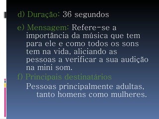 d) Duração:  36 segundos e) Mensagem:  Refere-se a importância da música que tem para ele e como todos os sons tem na vida, aliciando as pessoas a verificar a sua audição na mini som. f) Principais destinatários Pessoas principalmente adultas,  tanto homens como mulheres. 
