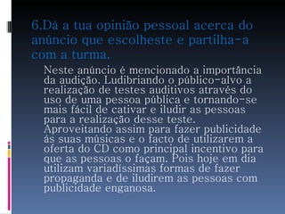 6.Dá a tua opinião pessoal acerca do anúncio que escolheste e partilha-a com a turma. Neste anúncio é mencionado a importância da audição. Ludibriando o público-alvo a realização de testes auditivos através do uso de uma pessoa pública e tornando-se mais fácil de cativar e iludir as pessoas para a realização desse teste. Aproveitando assim para fazer publicidade ás suas músicas e o facto de utilizarem a oferta do CD como principal incentivo para que as pessoas o façam. Pois hoje em dia utilizam variadíssimas formas de fazer propaganda e de iludirem as pessoas com publicidade enganosa.  