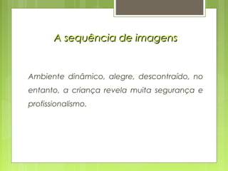 A sequência de imagensA sequência de imagens
Ambiente dinâmico, alegre, descontraído, no
entanto, a criança revela muita segurança e
profissionalismo.
 