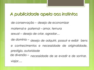 A publicidade apela aos instintosA publicidade apela aos instintos
de conservação – desejo de economizar
maternal e paternal – amor, ternura
sexual – desejo de criar, agradar…
de domínio – desejo de adquirir, possuir e exibir bens
e conhecimentos e necessidade de originalidade,
prestígio, autoridade
de diversão – necessidade de se evadir e de sonhar,
viajar….
 