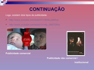 CONTINUAÇÃO Logo, existem dois tipos de publicidade: http://www.youtube.com/watch?v=lD4koJb8Xok http://www.youtube.com/watch?v=4p_DAX7Ofvs Publicidade comercial   Publicidade não comercial /  institucional 