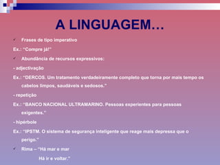A LINGUAGEM… Frases de tipo imperativo Ex.: “Compre já!”  Abundância de recursos expressivos: - adjectivação Ex.: “DERCOS. Um tratamento verdadeiramente completo que torna por mais tempo os cabelos limpos, saudáveis e sedosos.”  - repetição Ex.: “BANCO NACIONAL ULTRAMARINO. Pessoas experientes para pessoas exigentes.” - hipérbole Ex.: “IPSTM. O sistema de segurança inteligente que reage mais depressa que o perigo.” Rima – “Há mar e mar Há ir e voltar.” 