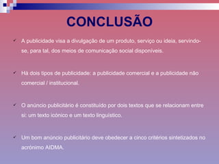 CONCLUSÃO A publicidade visa a divulgação de um produto, serviço ou ideia, servindo-se, para tal, dos meios de comunicação social disponíveis. Há dois tipos de publicidade: a publicidade comercial e a publicidade não comercial / institucional. O anúncio publicitário é constituído por dois textos que se relacionam entre si: um texto icónico e um texto linguístico. Um bom anúncio publicitário deve obedecer a cinco critérios sintetizados no acrónimo AIDMA. 