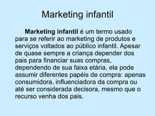 Marketing infantil Marketing infantil  é um termo usado para se referir ao marketing de produtos e serviços voltados ao público infantil. Apesar de quase sempre a criança depender dos pais para financiar suas compras, dependendo de sua faixa etária, ela pode assumir diferentes papéis de compra: apenas consumidora, influenciadora da compra ou até ser considerada decisora, mesmo que o recurso venha dos pais. 