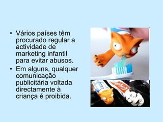 Vários países têm procurado regular a actividade de marketing infantil para evitar abusos. Em alguns, qualquer comunicação publicitária voltada directamente à criança é proibida.  