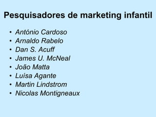 Pesquisadores de marketing infantil António Cardoso  Arnaldo Rabelo  Dan S. Acuff  James U. McNeal  João Matta  Luísa Agante  Martin Lindstrom  Nicolas Montigneaux   