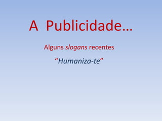 A Publicidade…
Alguns slogans recentes
“Humaniza-te”
 