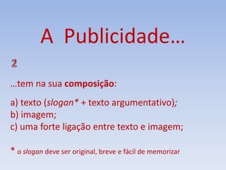 A Publicidade…
…tem na sua composição:
a) texto (slogan* + texto argumentativo);
b) imagem;
c) uma forte ligação entre texto e imagem;
* o slogan deve ser original, breve e fácil de memorizar
 
