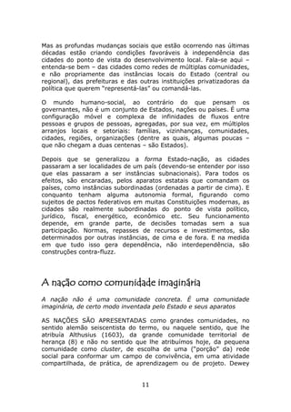 Mas as profundas mudanças sociais que estão ocorrendo nas últimas
décadas estão criando condições favoráveis à independência das
cidades do ponto de vista do desenvolvimento local. Fala-se aqui –
entenda-se bem – das cidades como redes de múltiplas comunidades,
e não propriamente das instâncias locais do Estado (central ou
regional), das prefeituras e das outras instituições privatizadoras da
política que querem “representá-las” ou comandá-las.

O mundo humano-social, ao contrário do que pensam os
governantes, não é um conjunto de Estados, nações ou países. É uma
configuração móvel e complexa de infinidades de fluxos entre
pessoas e grupos de pessoas, agregadas, por sua vez, em múltiplos
arranjos locais e setoriais: famílias, vizinhanças, comunidades,
cidades, regiões, organizações (dentre as quais, algumas poucas –
que não chegam a duas centenas – são Estados).

Depois que se generalizou a forma Estado-nação, as cidades
passaram a ser localidades de um país (devendo-se entender por isso
que elas passaram a ser instâncias subnacionais). Para todos os
efeitos, são encaradas, pelos aparatos estatais que comandam os
países, como instâncias subordinadas (ordenadas a partir de cima). E
conquanto tenham alguma autonomia formal, figurando como
sujeitos de pactos federativos em muitas Constituições modernas, as
cidades são realmente subordinadas do ponto de vista político,
jurídico, fiscal, energético, econômico etc. Seu funcionamento
depende, em grande parte, de decisões tomadas sem a sua
participação. Normas, repasses de recursos e investimentos, são
determinados por outras instâncias, de cima e de fora. E na medida
em que tudo isso gera dependência, não interdependência, são
construções contra-fluzz.




A nação como comunidade imaginária
A nação não é uma comunidade concreta. É uma comunidade
imaginária, de certo modo inventada pelo Estado e seus aparatos

AS NAÇÕES SÃO APRESENTADAS como grandes comunidades, no
sentido alemão seiscentista do termo, ou naquele sentido, que lhe
atribuía Althusius (1603), da grande comunidade territorial de
herança (8) e não no sentido que lhe atribuímos hoje, da pequena
comunidade como cluster, de escolha de uma (“porção” da) rede
social para conformar um campo de convivência, em uma atividade
compartilhada, de prática, de aprendizagem ou de projeto. Dewey


                                 11
 