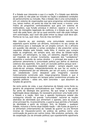 É o Estado que interpreta o que é a nação. É o Estado que delimita
quem pode ou não pode ser incluído na nação e estabelece condições
de pertencimento ou inclusão. Mas o Estado não é uma comunidade e
sim um sistema de organizações que gera programas verticalizadores
(ou, talvez melhor, do ponto de vista da rede social, o inverso: uma
matriz de programas verticalizadores que gera um sistema de
instituições), cuja função precípua é obstruir, separar e excluir. A
partir do monopólio legalizado da violência, é o Estado que diz: isso
você não pode fazer; por tal ou qual caminho você não pode trafegar
sem autorização; aqui você não pode entrar ou daqui você deve sair.
Ponha-se na rua, quer dizer, fora do meu território!

Não importa se, por exemplo, uma comunidade concreta de
espanhóis queira acolher um africano, incluindo-o no seu campo de
convivência para a realização de um projeto comum. Se o africano
em questão não atender a certas condições e não preencher certos
requisitos ditados pelo Estado, nada feito. E mesmo que cumpra
todas as exigências, ele sempre será, aos olhos do Estado-nação
espanhol, um estrangeiro, ou seja, um estranho, alguém que deve
ser impedido de circular livremente, separado dos “verdadeiros”
espanhóis e excluído de certos direitos – o principal dos quais o de
pertencer plenamente à comunidade política que define os destinos
coletivos dos espanhóis. Sim, será um excluído político porque será –
aos olhos da autocrática realpolitik estatal – sempre alguém cujo
modo-de-ser ameaça, independentemente do que faz ou venha a
fazer, simplesmente por ser diferente, por ser um outro, o modo-de-
ser estabelecido como desejável pelo imaginário nacional
historicamente construído pelo mega-programa Estado e que é
reinterpretado de tempos em tempos pelos condomínios privados de
agentes políticos – estes sim, bem concretos – que assumem as
funções de governo.

De certo ponto de vista, o que chamamos de Estado como fonte ou
geratriz de programas verticalizadores que “rodam” na rede social,
faz parte da ideologia dos governos. No que tange a função de
legitimação dessa ideologia, foi necessário promover uma fusão entre
o Estado e a nação. Sem isso o aparato hierárquico estatal não
conseguiria infundir na grande “comunidade” nacional as noções
abstratas de identidade que alimentam o aparato, para as quais o
drive principal foi, invariavelmente, a guerra (que permite a formação
de identidade a partir do inimigo). Sim, os Estados – qualquer
Estado, inclusive a forma atual Estado-nação – são frutos da guerra e
se alimentam (internamente) do “estado de guerra” ou (na fórmule
inversa de Clausewitz-Lenin) da prática da política como uma
continuação da guerra por outros meios. São produtos, portanto, não
da cooperação (ou da amizade política) que supostamente aglutinaria


                                 13
 