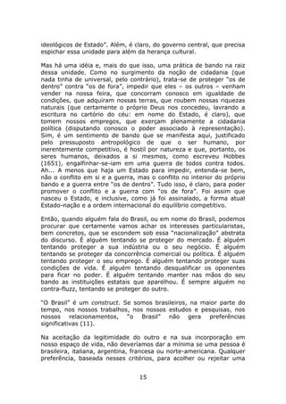 ideológicos de Estado”. Além, é claro, do governo central, que precisa
espichar essa unidade para além da herança cultural.

Mas há uma idéia e, mais do que isso, uma prática de bando na raiz
dessa unidade. Como no surgimento da noção de cidadania (que
nada tinha de universal, pelo contrário), trata-se de proteger “os de
dentro” contra “os de fora”, impedir que eles – os outros – venham
vender na nossa feira, que concorram conosco em igualdade de
condições, que adquiram nossas terras, que roubem nossas riquezas
naturais (que certamente o próprio Deus nos concedeu, lavrando a
escritura no cartório do céu: em nome do Estado, é claro), que
tomem nossos empregos, que exerçam plenamente a cidadania
política (disputando conosco o poder associado à representação).
Sim, é um sentimento de bando que se manifesta aqui, justificado
pelo pressuposto antropológico de que o ser humano, por
inerentemente competitivo, é hostil por natureza e que, portanto, os
seres humanos, deixados a si mesmos, como escreveu Hobbes
(1651), engalfinhar-se-iam em uma guerra de todos contra todos.
Ah... A menos que haja um Estado para impedir, entenda-se bem,
não o conflito em si e a guerra, mas o conflito no interior do próprio
bando e a guerra entre “os de dentro”. Tudo isso, é claro, para poder
promover o conflito e a guerra com “os de fora”. Foi assim que
nasceu o Estado, e inclusive, como já foi assinalado, a forma atual
Estado-nação e a ordem internacional do equilíbrio competitivo.

Então, quando alguém fala do Brasil, ou em nome do Brasil, podemos
procurar que certamente vamos achar os interesses particularistas,
bem concretos, que se escondem sob essa “nacionalização” abstrata
do discurso. É alguém tentando se proteger do mercado. É alguém
tentando proteger a sua indústria ou o seu negócio. É alguém
tentando se proteger da concorrência comercial ou política. É alguém
tentando proteger o seu emprego. É alguém tentando proteger suas
condições de vida. É alguém tentando desqualificar os oponentes
para ficar no poder. É alguém tentando manter nas mãos do seu
bando as instituições estatais que aparelhou. É sempre alguém no
contra-fluzz, tentando se proteger do outro.

“O Brasil” é um construct. Se somos brasileiros, na maior parte do
tempo, nos nossos trabalhos, nos nossos estudos e pesquisas, nos
nossos relacionamentos, “o Brasil” não gera           preferências
significativas (11).

Na aceitação da legitimidade do outro e na sua incorporação em
nosso espaço de vida, não deveríamos dar a mínima se uma pessoa é
brasileira, italiana, argentina, francesa ou norte-americana. Qualquer
preferência, baseada nesses critérios, para acolher ou rejeitar uma


                                 15
 