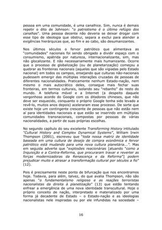 pessoa em uma comunidade, é uma canalhice. Sim, nunca é demais
repetir o dito de Johnson: “o patriotismo é o último refúgio dos
canalhas”. Uma pessoa decente não deveria se deixar drogar com
esse tipo de ideologia que obstrui, separa a exclui para atender a
exigências hierárquicas que, ao fim e ao cabo, são desumanizantes.

Nos últimos séculos o fervor patriótico que alimentava as
“comunidades” nacionais foi sendo obrigado a dividir espaço com o
consumismo, apátrida por natureza, internacionalizante, sim, mas
não glocalizante. E não necessariamente mais humanizante. Ocorre
que o processo de globalização (ou de planetarização) começou a
quebrar as fronteiras nacionais (aquelas que são vigiadas pelo Estado
nacional) em todos os campos, ensejando que culturas não-nacionais
pudessem emergir das múltiplas interações cruzadas de pessoas de
diferentes nacionalidades. Praticamente nenhum Estado-nação, nem
mesmo o mais autocrático deles, consegue mais fechar suas
fronteiras, em termos culturais, isolando seu “rebanho” do resto do
mundo. A telefonia móvel e a Internet (a despeito daquele
vergonhoso acordo do Google com os ditadores chineses, que não
deve ser esquecido, conquanto o próprio Google tenha sido levado a
revê-lo, muitos anos depois) aceleraram esse processo. De sorte que
existe hoje um contingente crescente de pessoas que não estão nem
aí para identidades nacionais e que estão se inserindo em múltiplas
comunidades transnacionais, compostas por pessoas de várias
nacionalidades, a partir de suas próprias escolhas.

No segundo capítulo do seu excelente Transforming History intitulado
“Cultural History and Complex Dynamical Systems”, William Irwin
Thompson (2001), escreveu que “toda nossa matriz de identidade
baseada em uma cultura de desejo de compra econômica e fervor
patriótico está mudando para uma nova cultura planetária...”. Mas
em seguida adverte que “explosões reacionárias [atuando “como a
Inquisição e a Contra-Reforma, que procuraram travar e reverter as
forças modernizadoras da Renascença e da Reforma”] podem
prejudicar muito e atrasar a transformação cultural por séculos a fio”
(12).

Pois é precisamente neste ponto de bifurcação que nos encontramos
hoje. Todavia, para além, talvez, do que avalia Thompson, não são
apenas “o fundamentalismo religioso e as reações terroristas
nacionalistas da direita à planetização” (13) que estão tentando
enfrear a emergência de uma nova identidade transcultural. Hoje o
próprio conceito de nação, interpretado e materializado por uma
forma já decadente de Estado – o Estado-nação e as ideologias
nacionalistas nele inspiradas ou por ele infundidas na sociedade –



                                 16
 