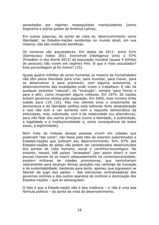 parasitadas por regimes neopopulistas manipuladores            (como
Argentina e outros países da América Latina).

Em outras palavras, do ponto de vista do ‘desenvolvimento como
liberdade’, os Estados-nações existentes no mundo atual, em sua
maioria, não são instâncias benéficas.

Os números são assustadores. Em dados de 2011: entre 51%
(Democracy Index 2011 Economist Intelligence Unit) e 57%
(Freedom in the World 2012) da população mundial (quase 4 bilhões
de pessoas) não vivem em regimes free. O que é mais assustador?
Esta porcentagem já foi menor! (15).

Quase quatro milhões de seres humanos (a maioria da humanidade)
não têm plena liberdade para criar, para inventar, para inovar, para
se desenvolver e para promover, com alguma autonomia, o
desenvolvimento das localidades onde vivem e trabalham. E não há
qualquer processo “natural”, de “evolução”, sempre ‘para frente e
para o alto’, como imaginam alguns crédulos. Em 1975, 30 nações
tinham governos eleitos pela população. Em 2005, esse número tinha
subido para 119 (16). Mas nos últimos anos o crescimento da
democracia e da liberdade política está sofrendo forte desaceleração
e isso não tem a ver somente com o requisito democrático da
eletividade, mas, sobretudo, com o da rotatividade (ou alternância),
para não falar dos outros princípios (como a liberdade, a publicidade,
a legalidade e a institucionalidade e, como consequência de todos
esses, a legitimidade).

Bem mais da metade dessas pessoas vivem em cidades que
poderiam “dar certo”, não fosse pelo fato de estarem subordinadas a
Estados-nações que sufocam seu desenvolvimento. Sim, 87% dos
Estados-nações do globo não podem ser considerados desenvolvidos
dos pontos de vista humano, social e científico-tecnológico. No
entanto, nesses 168 países “atrasados” (por assim dizer) e com
poucas chances de se inserir adequadamente na contemporaneidade,
existem milhares de cidades promissoras, que caminhariam
celeremente para alcançar ótimas posições nos rankings da inovação
e da sustentabilidade, bastando para tanto, apenas, que lograssem se
libertar do jugo dos países – das estruturas centralizadoras dos
governos centrais e dos outros aparatos de controle e dominação dos
Estados-nações – que as estrangulam.

O fato é que o Estado-nação não é boa instância – e não é uma boa
fórmula política – do ponto de vista do desenvolvimento.




                                 18
 