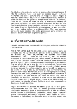 As cidades, pelo contrário, sempre o foram, pelo menos até agora. E
não há nenhuma razão pela qual as cidades devam continuar
mantendo uma atitude genuflexória em relação ao Estado-nação, a
não ser a concentração de poder nas instâncias nacionais, inclusive o
poder de retaliação dos governos e legislativos centrais. Os prefeitos,
como se diz, andam de “pires na mão” e ajoelham-se perante os
executivos nacionais, em parte porque dependem de recursos que
foram centralizados pelas instâncias nacionais e, em parte, porque
têm medo de serem discriminados e perseguidos – o que, convenha-
se, é um motivo odioso e antidemocrático. Mas isso acontece
porquanto suas cidades não estão preparadas para enfrentar os
desafios de caminhar com as próprias pernas.




O reflorescimento das cidades
Cidades transnacionais, cidades-pólo tecnológicas, redes de cidades e
cidades-redes

NÃO É POR ACASO QUE AS CIDADES sempre estiveram na ponta da
inovação, seja no aspecto social e político, como a Atenas no século
de Péricles (ou, mais amplamente, no período considerado
democrático: 509-322 antes da Era Comum), seja no aspecto
econômico e científico-tecnológico, como Bruges (no final do século
12), pólo da nascente ordem comercial moderna, logo seguida por
Veneza, que foi, talvez, o primeiro centro globalizado da Europa (do
final do século 14 até o ano de 1500), ou Antuérpia (na primeira
metade do século 16) e depois Gênova (na segunda metade), que se
tornaram centros financeiros, seguidas por Amsterdã (na passagem
do século 17 para o 18), ou por Londres, que se transformou na
primeira democracia de mercado e onde o valor agregado industrial,
impulsionado pelo vapor, ultrapassou, pela primeira vez na história, o
da agricultura, ou por Boston (no início do século 20), com a
fabricação de máquinas, passando a Nova Iorque que predominou
durante quase todo o século passado, com o uso generalizado da
eletricidade e chegando, afinal, à Califórnia atual, com Los Angeles e
às cidades do Vale do Silício.

Hoje o dinamismo das cidades inovadoras já se vê por toda parte.
Frequentemente não são mais os países (Estados-nações) que
constituem referências para o desenvolvimento e sim as cidades,
sejam cidades transnacionais (Barcelona, Milão, Lion, Roterdã),
sejam cidades-pólo tecnológicas (Omaha, Tulsa, Dublin e, talvez,
Bangalore e Hyderabad, no chamado terceiro mundo), sejam, por


                                  19
 