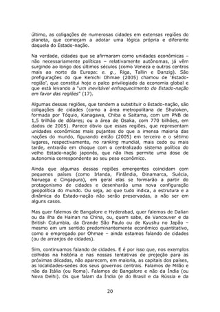 último, as coligações de numerosas cidades em extensas regiões do
planeta, que começam a adotar uma lógica própria e diferente
daquela do Estado-nação.

Na verdade, cidades que se afirmaram como unidades econômicas –
não necessariamente políticas – relativamente autônomas, já vêm
surgindo ao longo dos últimos séculos (como Veneza e outros centros
mais ao norte da Europa: e. g., Riga, Tallin e Danzig). São
prefigurações do que Kenichi Ohmae (2005) chamou de ‘Estado-
região’, que constitui hoje o palco privilegiado da economia global e
que está levando a “um inevitável enfraquecimento do Estado-nação
em favor das regiões” (17).

Algumas dessas regiões, que tendem a substituir o Estado-nação, são
coligações de cidades (como a área metropolitana de Shutoken,
formada por Tóquio, Kanagawa, Chiba e Saitama, com um PNB de
1,5 trilhão de dólares; ou a área de Osaka, com 770 bilhões, em
dados de 2005). Parece óbvio que essas regiões, que representam
unidades econômicas mais pujantes do que a imensa maioria das
nações do mundo, figurando então (2005) em terceiro e o sétimo
lugares, respectivamente, no ranking mundial, mais cedo ou mais
tarde, entrarão em choque com o centralizado sistema político do
velho Estado-nação japonês, que não lhes permite uma dose de
autonomia correspondente ao seu peso econômico.

Ainda que algumas dessas regiões emergentes coincidam com
pequenos países (como Irlanda, Finlândia, Dinamarca, Suécia,
Noruega e Cingapura), em geral elas se formarão a partir do
protagonismo de cidades e desenharão uma nova configuração
geopolítica do mundo. Ou seja, ao que tudo indica, a estrutura e a
dinâmica do Estado-nação não serão preservadas, a não ser em
alguns casos.

Mas quer falemos de Bangalore e Hyderabad, quer falemos de Dalian
ou da ilha de Hainan na China, ou, quem sabe, de Vancouver e da
British Columbia, da Grande São Paulo ou de Kyushu no Japão –
mesmo em um sentido predominantemente econômico quantitativo,
como o empregado por Ohmae – ainda estamos falando de cidades
(ou de arranjos de cidades).

Sim, continuamos falando de cidades. E é por isso que, nos exemplos
colhidos na história e nas nossas tentativas de projeção para as
próximas décadas, não aparecem, em maioria, as capitais dos países,
as localidades-sedes dos seus governos centrais. Falamos de Milão e
não da Itália (ou Roma). Falamos de Bangalore e não da Índia (ou
Nova Delhi). Os que falam da Índia (e do Brasil e da Rússia e da


                                 20
 