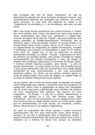 Mas mercados não vêm de Marte. Constituem um tipo de
agenciamento operado por seres humanos, terráqueos mesmo, cujo
comportamento depende das interações que efetivam com outros
seres humanos; ou seja, tudo isso depende do “corpo” e do
“metabolismo” da sociedade (i. e., de sociosferas), vale dizer, da rede
social.

Não é nas novas formas econômicas que vamos encontrar o “mapa”
das novas cidades. Esse “mapa” não poderá ser outra coisa senão as
novas configurações das redes que configuram a cidade-rede.
Tivemos até agora vários tipos de “mapas”, dos quais podemos citar
alguns exemplos: as cidades-assentamento “horizontais” que se
formaram após o final do período neolítico na Europa Antiga e no
Oriente Médio (como Jericó, a partir, talvez, do 6º milênio a. E. C.);
as cidades-Estado da antiguidade (as cidades monárquicas, muradas
e fortificadas, que surgiram na Mesopotâmia a partir do 4º milênio,
como Uruk, Ur, Lagash etc., e que se replicaram no período
considerado civilizado); as cidades – burgos – organizadas em torno
do comércio nos períodos feudais; uma grande variedade de cidades
correspondentes aos Estados principescos e reais; até chegar às
cidades como instâncias subnacionais (ou domínios do Estado-nação).
E tivemos também algumas exceções, como Atenas – a polis do
período democrático – e outras poleis na Ática. São exceções porque
a polis grega democrática não era propriamente uma cidade-Estado
semelhante às suas contemporâneas e sim uma comunidade
(koinonia) política. Por último, ao que parece, teremos agora, no
ocaso do Estado-nação, novos tipos de cidades: as cidades-redes (e
as redes de cidades configurando novas regiões).

Ao que parece, não é muito útil tentar pegar no passado um modelo
como prefiguração para explicar o fenômeno atual da emergência da
cidade-rede. Assim como a globalização da época das navegações
não diz muita coisa sobre a globalização atual, também não teremos
um novo venezianismo (por exemplo, não tivemos um novo
brugesismo – de Bruges – a não ser o próprio venezianismo, o
original, dos séculos 14 e 15). Não teremos novas “ligas
hanseáticas”, nem um neo-antuerpismo ou um neogenovismo; assim
como nenhum país ou região poderá cumprir no mundo atual o papel
que foi desempenhado, em suas épocas, por Amsterdã, Londres,
Boston, Nova Iorque ou Los Angeles e adjacências.

Por quê? As explicações são várias: porque a ordem comercial
contemporânea não tem mais mono-pólos (como foram Bruges e
Veneza), de vez que a globalização hoje é policêntrica; porque o
capital financeiro transnacional não exige mais centros fixos (como a
Antuérpia ou a Gênova do século 16); porque as chamadas


                                  23
 