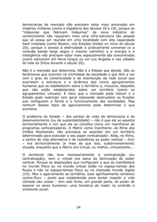 democracias de mercado não precisam estar mais ancoradas em
impérios militares (como a Inglaterra dos séculos 18 e 19); porque as
“máquinas que fabricam máquinas” da nova indústria do
conhecimento não requerem mais uma infra-estrutura tão pesada
que só possa ser reunida em uma localidade com alta capacidade
hard instalada (como Boston, nos Estados Unidos no início do século
20); porque o acesso à eletricidade é praticamente universal (e a
conexão banda larga segue o mesmo caminho) e a energia e a
inteligência não precisam estar mais espacialmente tão concentradas
(como estiveram em Nova Iorque ou em Los Angeles e nas cidades
do Vale do Silício durante o século 20).

Não é o mercado que determina. Não é o Estado que decide. São os
fenômenos que ocorrem na intimidade da sociedade e que têm a ver
com o grau de conectividade e de distribuição da rede social que
acarretam a estrutura e a dinâmica dos novos agrupamentos
humanos que se estabelecem sobre o território e, inclusive, daqueles
que não estão estabelecidos sobre um território (como os
agrupamentos virtuais). É claro que o mercado pode induzir e o
Estado pode restringir (em geral colocando obstruções) as fluições
que configuram a forma e o funcionamento das sociedades. Mas
nenhum desses tipos de agenciamento pode determinar o que
acontece.

O problema do Estado – dos pontos de vista da democracia e do
desenvolvimento (ou da sustentabilidade) – não é que ele se assenta
territorialmente e sim que ele se constitui como um mainframe de
programas verticalizadores. A Matrix como mainframe, do filme dos
irmãos Wachowski, não precisava se assentar em um território
determinado para executar o seu papel verticalizador. Aliás, no filme,
o centro de vida alternativa e de resistência ao poder vertical – Zion
– era territorialmente (e mais do que isso, subterraneamente)
situada, enquanto que a Matrix era virtual, ou melhor, virtualizante...

O territorial não leva necessariamente à verticalização (ou
centralização), nem o virtual nos salva da dominação do poder
vertical. Porque as disposições que configuram o que se manifestará
no mundo físico ou no mundo virtual estão no espaço-tempo dos
fluxos e não no espaço-tempo físico ou no chamado mundo digital
(19). Mas o agarramento ao território, esse agrilhoamento tamásico
contra-fluzz – posto que estabelecido para tentar impedir a vida
nômade das coisas – tem sido fonte, em grande parte, do poder de
separar os seres humanos: uma tentativa de matar no embrião o
simbionte social.




                                  24
 