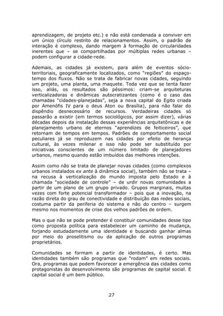 aprendizagem, de projeto etc.) e não está condenada a conviver em
um único círculo restrito de relacionamentos. Assim, o padrão de
interação é complexo, dando margem à formação de circularidades
inerentes que – se compartilhadas por múltiplas redes urbanas –
podem configurar a cidade-rede.

Ademais, as cidades já existem, para além de eventos sócio-
territoriais, geograficamente localizados, como “regiões” do espaço-
tempo dos fluxos. Não se trata de fabricar novas cidades, seguindo
um projeto, uma planta, uma maquete. Toda vez que se tenta fazer
isso, aliás, os resultados são péssimos: criam-se arquiteturas
verticalizadoras e dinâmicas autocratizantes (como é o caso das
chamadas “cidades-planejadas”, seja a nova capital do Egito criada
por Amenófis IV para o deus Aton ou Brasília), para não falar do
dispêndio desnecessário de recursos. Verdadeiras cidades só
passarão a existir (em termos sociológicos, por assim dizer), várias
décadas depois da instalação dessas experiências arquitetônicas e de
planejamento urbano de eternos “aprendizes de feiticeiros”, que
retornam de tempos em tempos. Padrões de comportamento social
peculiares já se reproduzem nas cidades por efeito de herança
cultural, às vezes milenar e isso não pode ser substituído por
iniciativas conscientes de um número limitado de planejadores
urbanos, mesmo quando estão imbuídos das melhores intenções.

Assim como não se trata de planejar novas cidades (como complexos
urbanos instalados ex ante à dinâmica social), também não se trata –
na recusa à verticalização do mundo imposta pelo Estado e à
chamada “sociedade de controle” – de urdir novas comunidades a
partir de um plano de um grupo privado. Grupos marginais, muitas
vezes com forte potencial transformador – pois que a inovação, na
razão direta do grau de conectividade e distribuição das redes sociais,
costuma partir da periferia do sistema e não do centro – surgem
mesmo nos momentos de crise dos velhos padrões de ordem.

Mas o que não se pode pretender é constituir comunidades desse tipo
como proposta política para estabelecer um caminho de mudança,
forjando estudadamente uma identidade e buscando ganhar almas
por meio do proselitismo ou da aplicação de outros programas
proprietários.

Comunidades se formam a partir de identidades, é certo. Mas
identidades também são programas que “rodam” em redes sociais.
Ora, programas que podem favorecer a emergência das cidades como
protagonistas do desenvolvimento são programas de capital social. E
capital social é um bem público.



                                  27
 
