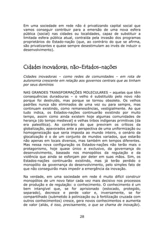Em uma sociedade em rede não é privatizando capital social que
vamos conseguir contribuir para a emersão de uma nova esfera
pública (social) nas cidades ou localidades, capaz de substituir a
limitada esfera pública atual, contraída pela invasão dos programas
proprietários do Estado-nação (que, ao contrário do que se afirma,
são privatizantes e quase sempre desestimulam ao invés de induzir o
desenvolvimento).




Cidades inovadoras, não-Estados-nações
Cidades inovadoras – como redes de comunidades – em rota de
autonomia crescente em relação aos governos centrais que as tinham
por seus domínios

NAS GRANDES TRANSFORMAÇÕES MOLECULARES – aquelas que têm
consequências duradouras – o velho é substituído pelo novo não
porque foi destruído, mas porque se tornou obsoleto. Os velhos
padrões nunca são eliminados de uma vez ou para sempre, mas
continuam existindo, como remanescências, vestigialmente. Ao que
tudo indica, os Estados-nações continuarão existindo por muito
tempo, assim como ainda existem hoje algumas comunidades de
herança (do tempo medieval) e velhas tribos indígenas primitivas (da
era paleolítica). Ao contrário do que previram os críticos da
globalização, apavorados ante a perspectiva de uma uniformização ou
homogeneização que seria imposta ao mundo inteiro, o cenário da
glocalização é o de um conjunto de mundos variados, que estarão
não apenas em locais diversos, mas também em tempos diferentes.
Mas nessa nova configuração os Estados-nações não terão mais o
protagonismo, hoje quase único e exclusivo, da governança do
desenvolvimento, baseado nos monopólios da regulação e da
violência que ainda se esforçam por deter em suas mãos. Sim, os
Estados-nações continuarão existindo, mas já terão perdido o
monopólio da governança do desenvolvimento, pelo simples fato de
que não conseguirão mais impedir a emergência da inovação.

Na verdade, em uma sociedade em rede é muito difícil construir
monopólios de um novo fator cada vez mais decisivo nos processos
de produção e de regulação: o conhecimento. O conhecimento é um
bem intangível que, se for aprisionado (estocado, protegido,
separado), decresce e perde valor e, inversamente, se for
compartilhado (submetido à polinização ou à fertilização cruzada com
outros conhecimentos) cresce, gera novos conhecimentos e aumenta
de valor (aliás, é isso, precisamente, o que se chama de inovação).


                                28
 