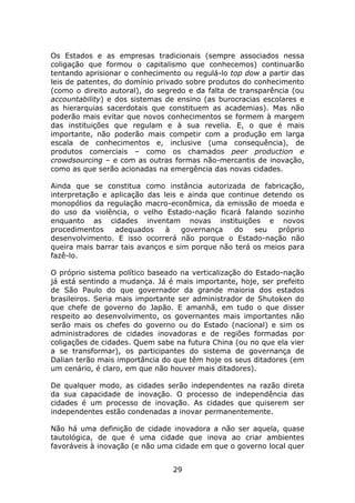 Os Estados e as empresas tradicionais (sempre associados nessa
coligação que formou o capitalismo que conhecemos) continuarão
tentando aprisionar o conhecimento ou regulá-lo top dow a partir das
leis de patentes, do domínio privado sobre produtos do conhecimento
(como o direito autoral), do segredo e da falta de transparência (ou
accountability) e dos sistemas de ensino (as burocracias escolares e
as hierarquias sacerdotais que constituem as academias). Mas não
poderão mais evitar que novos conhecimentos se formem à margem
das instituições que regulam e à sua revelia. E, o que é mais
importante, não poderão mais competir com a produção em larga
escala de conhecimentos e, inclusive (uma consequência), de
produtos comerciais – como os chamados peer production e
crowdsourcing – e com as outras formas não-mercantis de inovação,
como as que serão acionadas na emergência das novas cidades.

Ainda que se constitua como instância autorizada de fabricação,
interpretação e aplicação das leis e ainda que continue detendo os
monopólios da regulação macro-econômica, da emissão de moeda e
do uso da violência, o velho Estado-nação ficará falando sozinho
enquanto as cidades inventam novas instituições e novos
procedimentos    adequados     à    governança   do   seu   próprio
desenvolvimento. E isso ocorrerá não porque o Estado-nação não
queira mais barrar tais avanços e sim porque não terá os meios para
fazê-lo.

O próprio sistema político baseado na verticalização do Estado-nação
já está sentindo a mudança. Já é mais importante, hoje, ser prefeito
de São Paulo do que governador da grande maioria dos estados
brasileiros. Seria mais importante ser administrador de Shutoken do
que chefe de governo do Japão. E amanhã, em tudo o que disser
respeito ao desenvolvimento, os governantes mais importantes não
serão mais os chefes do governo ou do Estado (nacional) e sim os
administradores de cidades inovadoras e de regiões formadas por
coligações de cidades. Quem sabe na futura China (ou no que ela vier
a se transformar), os participantes do sistema de governança de
Dalian terão mais importância do que têm hoje os seus ditadores (em
um cenário, é claro, em que não houver mais ditadores).

De qualquer modo, as cidades serão independentes na razão direta
da sua capacidade de inovação. O processo de independência das
cidades é um processo de inovação. As cidades que quiserem ser
independentes estão condenadas a inovar permanentemente.

Não há uma definição de cidade inovadora a não ser aquela, quase
tautológica, de que é uma cidade que inova ao criar ambientes
favoráveis à inovação (e não uma cidade em que o governo local quer


                                29
 