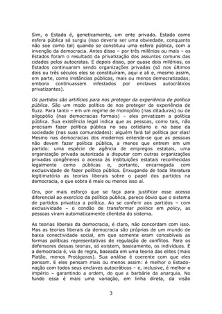 Sim, o Estado é, geneticamente, um ente privado. Estado como
esfera pública só surgiu (isso deveria ser uma obviedade, conquanto
não soe como tal) quando se constituiu uma esfera pública, com a
invenção da democracia. Antes disso – por três milênios ou mais – os
Estados foram o resultado da privatização dos assuntos comuns das
cidades pelos autocratas. E depois disso, por quase dois milênios, os
Estados continuaram sendo organizações privadas (só nos últimos
dois ou três séculos eles se constituíram, aqui e ali e, mesmo assim,
em parte, como instâncias públicas, mais ou menos democratizadas;
embora     continuassem infestados       por  enclaves autocráticos
privatizantes).

Os partidos são artifícios para nos proteger da experiência de política
pública. São um modo político de nos proteger da experiência de
fluzz. Para tanto – em um regime de monopólio (nas ditaduras) ou de
oligopólio (nas democracias formais) – eles privatizam a política
pública. Sua existência legal indica que as pessoas, como tais, não
precisam fazer política pública no seu cotidiano e na base da
sociedade (nas suas comunidades): alguém fará tal política por elas!
Mesmo nas democracias dos modernos entende-se que as pessoas
não devem fazer política pública, a menos que entrem em um
partido: uma espécie de agência de empregos estatais, uma
organização privada autorizada a disputar com outras organizações
privadas congêneres o acesso às instituições estatais reconhecidas
legalmente     como     públicas  e,   portanto,  encarregada     com
exclusividade de fazer política pública. Enxugando de toda literatura
legitimatória as teorias liberais sobre o papel dos partidos na
democracia, o que sobra é mais ou menos isso aí.

Ora, por mais esforço que se faça para justificar esse acesso
diferencial ao exercício da política pública, parece óbvio que o sistema
de partidos privatiza a política. Ao se conferir aos partidos – com
exclusividade – o condão de transformar politics em policy, as
pessoas viram automaticamente clientela do sistema.

As teorias liberais da democracia, é claro, não concordam com isso.
Mas as teorias liberais da democracia são próprias de um mundo de
baixa conectividade social, em que somente eram concebíveis as
formas políticas representativas de regulação de conflitos. Para os
defensores dessas teorias, só existem, basicamente, os indivíduos. E
a democracia é, via de regra, baseada em uma teoria das elites (mais
Platão, menos Protágoras). Sua análise é coerente com que eles
pensam. E eles pensam mais ou menos assim: é melhor o Estado-
nação com todos seus enclaves autocráticos – e, inclusive, é melhor o
império – garantindo a ordem, do que a barbárie da anarquia. No
fundo essa é mais uma variação, em linha direta, da visão


                                   3
 
