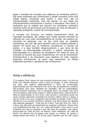 pegar a bandeira da inovação com objetivos de marketing político).
São esses ambientes que caracterizam a cidade inovadora como uma
cidade aberta, conectada para dentro e para fora, ágil na
regulamentação (sobretudo, mas não apenas, no que tange aos
empreendimentos empresariais e sociais) e educadora. Para tanto, é
necessário que as cidades que queiram ser inovadoras construam
sistemas locais de governança que favoreçam ao invés de dificultar a
regulação emergente, a partir da comunitarização.

O mercado nos forneceu um modelo relativamente eficaz de
regulação emergente, tão sedutor que muitas pessoas deixaram-se
intoxicar por uma visão mercadocêntrica do mundo, que poderia ser
resumida na pergunta: ora, se deu certo para as unidades
econômicas, por que não daria também para as unidades políticas e
sociais? Foi assim que os modernos avacalharam o conceito de
público. E a rigor também desaproveitaram o que havia de tão
revelador na autorregulação mercantil: o próprio mecanismo da
autorregulação ou o processo da emergência. Por medo do risco, da
incerteza no tocante aos seus investimentos, em vez de constituírem
empresas-fluzz e de articularem seus negócios em rede, erigiram
empresas monárquicas, às quais logo associaram ao Estado
hobbesiano gerando o capitalismo que conhecemos.




Notas e referências
(*) A palavra ‘fluzz’ nasceu de uma conversa informal do autor, no início de
2010, com Marcelo Estraviz, sobre o Buzz do Google. O autor observava
que Buzz não captava adequadamente o fluxo da conversação,
argumentando que era necessário criar outro tipo de plataforma (i-based e
não p-based, quer dizer, baseada em interação, não em participação).
Marcelo Estraviz respondeu com a interjeição ‘fluzz’, na ocasião mais como
uma brincadeira, para tentar traduzir a idéia de Buzz+fluxo. Ulteriormente a
idéia foi desenvolvida no livro Fluzz: vida humana e convivência social nos
novos mundos altamente conectados do terceiro milênio (2011) e passou a
não ter muito a ver com o programa mal-sucedido do Google. Fluzz (o fluxo
interativo) é um conceito complexo, sintético, que talvez possa ser captado
pela seguinte passagem: “Tudo que flui é fluzz. Tudo que fluzz flui. Fluzz é
o fluxo, que não pode ser aprisionado por qualquer mainframe. Porque fluzz
é do metabolismo da rede. Ah!, sim, redes são fluições. Fluzz evoca o curso
constante que não se expressa e que não pode ser sondado, nem sequer
pronunciado do “lado de fora” do abismo: onde habitamos. No “lado de
dentro” do abismo não há espaço nem tempo, ou melhor, há apenas o
espaço-tempo dos fluxos. É de lá que aquilo (aquele) que flui sem cessar


                                    30
 