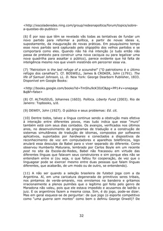 <http://escoladeredes.ning.com/group/redesnapoltica/forum/topics/sobre-
a-questao-do-publico>

(6) É por isso que têm se revelado vãs todas as tentativas de fundar um
novo partido para reformar a política, a partir de novas ideias e,
supostamente, da inauguração de novas práticas. Em pouquíssimo tempo
esse novo partido será capturado pelo oligopólio dos velhos partidos e se
comportará como eles. Quando não há má intenção (e tudo então não
passa de pretexto para construir uma nova caciquia ou para legalizar uma
nova quadrilha para assaltar o público), parece evidente que há falta de
inteligência mesmo nos que vivem insistindo em percorrer essa via.

(7) "Patriotism is the last refuge of a scoundrel" ("O patriotismo é o último
refúgio dos canalhas”). Cf. BOSWELL, James & CROKER, John (1791). The
life of Samuel Johnson, LL. D. New York: George Dearborn Publisher, 1833.
Disponível em Google Books:

<http://books.google.com/books?id=TmShu9cK3IUC&pg=PP1#v=onepage
&q&f=false>

(8) Cf. ALTHUSIUS, Johannes (1603). Política. Liberty Fund (2003). Rio de
Janeiro: Topbooks, s/d.

(9) DEWEY, John (1927). O público e seus problemas: Ed. cit.

(10) Dentre todos, talvez a língua continue sendo a obstrução mais efetiva
à interação entre diferentes povos, mas tudo indica que esse “muro”
também está com seus dias contados. Os avanços, verificados nos últimos
anos, no desenvolvimento de programas de tradução e a construção de
sistemas simultâneos de tradução de idiomas, compostos por softwares
aplicativos, suportados por hardwares e conectados a dispositivos de
reconhecimento de voz em computadores e aparelhos telefônicos, logo
anulará essa desculpa da Babel para o viver separado do diferente. Como
observou Humberto Maturana, lembrado por Carlos Boyle em um recente
post no site da Escola-de-Redes, Babel não fracassou em virtude das
diferentes línguas que falavam seus construtores e sim porque eles não se
entendiam entre si (ou seja, o que faltou foi cooperação, de vez que o
linguagear pode se exercer mesmo entre duas pessoas que falam línguas
diferentes, que acabarão, de um modo ou de outro, se entendendo).

(11) A não ser quando a seleção brasileira de futebol joga com a da
Argentina. Aí, em uma caricatura degenerada de primitivos seres tribais,
nos pintamos de verde-amarelo, nos enrolamos na bandeira e gritamos
irracionalmente a plenos pulmões que o legítimo gol feito pelo genro de
Maradona não valeu, pois que ele estava impedido e acusamos de ladrão o
juiz. E os argentinos fazem a mesma coisa. Sim, é do jogo, pode-se dizer.
Mas em geral esquece-se de perguntar: de que jogo (o esporte competitivo
como “uma guerra sem mortes” como bem o definiu George Orwell)? De




                                     32
 