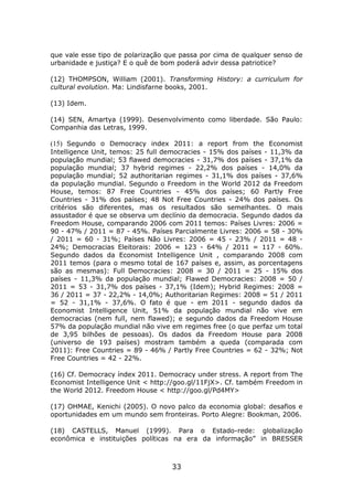 que vale esse tipo de polarização que passa por cima de qualquer senso de
urbanidade e justiça? E o quê de bom poderá advir dessa patriotice?

(12) THOMPSON, William (2001). Transforming History: a curriculum for
cultural evolution. Ma: Lindisfarne books, 2001.

(13) Idem.

(14) SEN, Amartya (1999). Desenvolvimento como liberdade. São Paulo:
Companhia das Letras, 1999.

(15) Segundo o Democracy index 2011: a report from the Economist
Intelligence Unit, temos: 25 full democracies - 15% dos países - 11,3% da
população mundial; 53 flawed democracies - 31,7% dos países - 37,1% da
população mundial; 37 hybrid regimes - 22,2% dos países - 14,0% da
população mundial; 52 authoritarian regimes - 31,1% dos países - 37,6%
da população mundial. Segundo o Freedom in the World 2012 da Freedom
House, temos: 87 Free Countries - 45% dos países; 60 Partly Free
Countries - 31% dos países; 48 Not Free Countries - 24% dos países. Os
critérios são diferentes, mas os resultados são semelhantes. O mais
assustador é que se observa um declínio da democracia. Segundo dados da
Freedom House, comparando 2006 com 2011 temos: Países Livres: 2006 =
90 - 47% / 2011 = 87 - 45%. Países Parcialmente Livres: 2006 = 58 - 30%
/ 2011 = 60 - 31%; Países Não Livres: 2006 = 45 - 23% / 2011 = 48 -
24%; Democracias Eleitorais: 2006 = 123 - 64% / 2011 = 117 - 60%.
Segundo dados da Economist Intelligence Unit , comparando 2008 com
2011 temos (para o mesmo total de 167 países e, assim, as porcentagens
são as mesmas): Full Democracies: 2008 = 30 / 2011 = 25 - 15% dos
países - 11,3% da população mundial; Flawed Democracies: 2008 = 50 /
2011 = 53 - 31,7% dos países - 37,1% (Idem); Hybrid Regimes: 2008 =
36 / 2011 = 37 - 22,2% - 14,0%; Authoritarian Regimes: 2008 = 51 / 2011
= 52 - 31,1% - 37,6%. O fato é que - em 2011 - segundo dados da
Economist Intelligence Unit, 51% da população mundial não vive em
democracias (nem full, nem flawed); e segundo dados da Freedom House
57% da população mundial não vive em regimes free (o que perfaz um total
de 3,95 bilhões de pessoas). Os dados da Freedom House para 2008
(universo de 193 países) mostram também a queda (comparada com
2011): Free Countries = 89 - 46% / Partly Free Countries = 62 - 32%; Not
Free Countries = 42 - 22%.

(16) Cf. Democracy índex 2011. Democracy under stress. A report from The
Economist Intelligence Unit < http://goo.gl/11FjX>. Cf. também Freedom in
the World 2012. Freedom House < http://goo.gl/Pd4MY>

(17) OHMAE, Kenichi (2005). O novo palco da economia global: desafios e
oportunidades em um mundo sem fronteiras. Porto Alegre: Bookman, 2006.

(18) CASTELLS, Manuel (1999). Para o Estado-rede: globalização
econômica e instituições políticas na era da informação” in BRESSER



                                   33
 