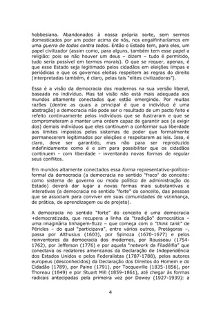 hobbesiana. Abandonados à nossa própria sorte, sem sermos
domesticados por um poder acima de nós, nos engalfinharíamos em
uma guerra de todos contra todos. Então o Estado tem, para eles, um
papel civilizador (assim como, para alguns, também tem esse papel a
religião: pois se não houver um deus – dizem – tudo é permitido,
tudo seria possível em termos morais). O que se requer, apenas, é
que esse Estado seja legitimado pelos cidadãos em eleições limpas e
periódicas e que os governos eleitos respeitem as regras do direito
(interpretadas também, é claro, pelas tais “elites civilizadoras”).

Essa é a visão da democracia dos modernos na sua versão liberal,
baseada no indivíduo. Mas tal visão não está mais adequada aos
mundos altamente conectados que estão emergindo. Por muitas
razões (dentre as quais a principal é que o indivíduo é uma
abstração) a democracia não pode ser o resultado de um pacto feito e
refeito continuamente pelos indivíduos que se ilustraram e que se
comprometeram a manter uma ordem capaz de garantir aos (e exigir
dos) demais indivíduos que eles continuem a conformar sua liberdade
aos limites impostos pelos sistemas de poder que formalmente
permanecerem legitimados por eleições e respeitarem as leis. Isso, é
claro, deve ser garantido, mas não para ser reproduzido
indefinidamente como é e sim para possibilitar que os cidadãos
continuem - com liberdade - inventando novas formas de regular
seus conflitos.

Em mundos altamente conectados essa forma representativo-político-
formal da democracia (a democracia no sentido "fraco" do conceito:
como sistema de governo ou modo político de administração do
Estado) deverá dar lugar a novas formas mais substantivas e
interativas (a democracia no sentido "forte" do conceito, das pessoas
que se associam para conviver em suas comunidades de vizinhança,
de prática, de aprendizagem ou de projeto).

A democracia no sentido “forte” do conceito é uma democracia
+democratizada, que recupera a linha da "tradição" democrática –
uma imaginária linhagem-fluzz – que começa com o “think tank” de
Péricles – do qual “participava”, entre vários outros, Protágoras –,
passa por Althusius (1603), por Spinoza (1670-1677) e pelos
reinventores da democracia dos modernos, por Rousseau (1754-
1762), por Jefferson (1776) e por aquela “network da Filadélfia” que
conectava os redatores americanos da Declaração de Independência
dos Estados Unidos e pelos Federalistas (1787-1788), pelos autores
europeus (desconhecidos) da Declaração dos Direitos do Homem e do
Cidadão (1789), por Paine (1791), por Tocqueville (1835-1856), por
Thoreau (1849) e por Stuart Mill (1859-1861), até chegar às formas
radicais antecipadas pela primeira vez por Dewey (1927-1939): a


                                 4
 