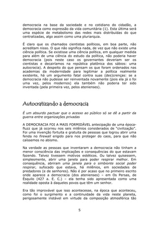 democracia na base da sociedade e no cotidiano do cidadão, a
democracia como expressão da vida comunitária (1). Esta última será
uma espécie de metabolismo das redes mais distribuídas do que
centralizadas, algo assim como uma pluriarquia.

É claro que os chamados cientistas políticos, em boa parte, não
acreditam nisso. O que não significa nada, de vez que não existe uma
ciência política. Se existisse uma ciência política, em qualquer medida
para além de uma ciência do estudo da política, não poderia haver
democracia (pois neste caso os governantes deveriam ser os
cientistas e decairíamos na república platônica dos sábios: uma
autocracia). A despeito do que pensam os que foram ordenados nas
academias da modernidade para legitimar a política realmente
existente, há um argumento fatal contra suas (des)crenças: se a
democracia não pudesse ser reinventada novamente (pois ela já o foi
uma vez, pelos modernos) ela também não poderia ter sido
inventada (pela primeira vez, pelos atenienses).




Autocratizando a democracia
É um absurdo pactuar que o acesso ao público só se dê a partir da
guerra entre organizações privadas

A DEMOCRACIA FOI A MAIS FORMIDÁVEL antecipação de uma época-
fluzz que já ocorreu nos seis milênios considerados de “civilização”.
Foi uma invenção fortuita e gratuita de pessoas que logrou abrir uma
fenda no firewall erigido para nos proteger do caos, para que não
caíssemos no abismo.

Na verdade as pessoas que inventaram a democracia não tinham a
menor consciência das implicações e consequências do que estavam
fazendo. Talvez tivessem motivos estéticos. Ou talvez quisessem,
simplesmente, abrir uma janela para poder respirar melhor. Em
consequência, abriram uma janela para o simbionte social poder
respirar, sufocado que estava, há milênios, em sociedades de
predadores (e de senhores). Não é por acaso que no primeiro escrito
onde aparece a democracia (dos atenienses) – em Os Persas, de
Ésquilo (427 a. E. C.) – ela tenha sido apresentada como uma
realidade oposta à daqueles povos que têm um senhor.

Era tão improvável que isso acontecesse, na época que aconteceu,
como foi o surgimento e a continuidade da vida neste planeta,
perigosamente instável em virtude da composição atmosférica tão


                                  5
 