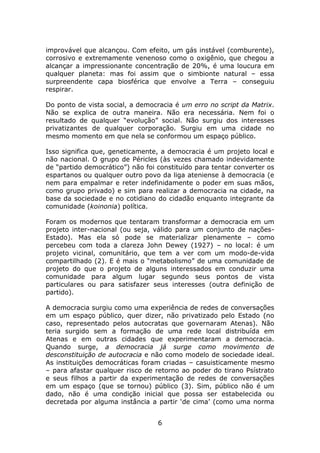 improvável que alcançou. Com efeito, um gás instável (comburente),
corrosivo e extremamente venenoso como o oxigênio, que chegou a
alcançar a impressionante concentração de 20%, é uma loucura em
qualquer planeta: mas foi assim que o simbionte natural – essa
surpreendente capa biosférica que envolve a Terra – conseguiu
respirar.

Do ponto de vista social, a democracia é um erro no script da Matrix.
Não se explica de outra maneira. Não era necessária. Nem foi o
resultado de qualquer “evolução” social. Não surgiu dos interesses
privatizantes de qualquer corporação. Surgiu em uma cidade no
mesmo momento em que nela se conformou um espaço público.

Isso significa que, geneticamente, a democracia é um projeto local e
não nacional. O grupo de Péricles (às vezes chamado indevidamente
de “partido democrático”) não foi constituído para tentar converter os
espartanos ou qualquer outro povo da liga ateniense à democracia (e
nem para empalmar e reter indefinidamente o poder em suas mãos,
como grupo privado) e sim para realizar a democracia na cidade, na
base da sociedade e no cotidiano do cidadão enquanto integrante da
comunidade (koinonia) política.

Foram os modernos que tentaram transformar a democracia em um
projeto inter-nacional (ou seja, válido para um conjunto de nações-
Estado). Mas ela só pode se materializar plenamente – como
percebeu com toda a clareza John Dewey (1927) – no local: é um
projeto vicinal, comunitário, que tem a ver com um modo-de-vida
compartilhado (2). E é mais o “metabolismo” de uma comunidade de
projeto do que o projeto de alguns interessados em conduzir uma
comunidade para algum lugar segundo seus pontos de vista
particulares ou para satisfazer seus interesses (outra definição de
partido).

A democracia surgiu como uma experiência de redes de conversações
em um espaço público, quer dizer, não privatizado pelo Estado (no
caso, representado pelos autocratas que governaram Atenas). Não
teria surgido sem a formação de uma rede local distribuída em
Atenas e em outras cidades que experimentaram a democracia.
Quando surge, a democracia já surge como movimento de
desconstituição de autocracia e não como modelo de sociedade ideal.
As instituições democráticas foram criadas – casuisticamente mesmo
– para afastar qualquer risco de retorno ao poder do tirano Psístrato
e seus filhos a partir da experimentação de redes de conversações
em um espaço (que se tornou) público (3). Sim, público não é um
dado, não é uma condição inicial que possa ser estabelecida ou
decretada por alguma instância a partir ‘de cima’ (como uma norma


                                  6
 