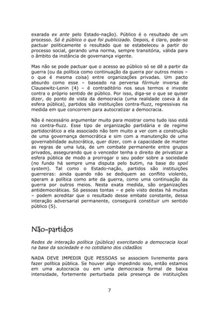 exarada ex ante pelo Estado-nação). Público é o resultado de um
processo. Só é público o que foi publicizado. Depois, é claro, pode-se
pactuar politicamente o resultado que se estabeleceu a partir do
processo social, gerando uma norma, sempre transitória, válida para
o âmbito da instância de governança vigente.

Mas não se pode pactuar que o acesso ao público só se dê a partir da
guerra (ou da política como continuação da guerra por outros meios –
o que é mesma coisa) entre organizações privadas. Um pacto
absurdo como esse – baseado na perversa fórmule inversa de
Clausewitz-Lenin (4) – é contraditório nos seus termos e investe
contra o próprio sentido de público. Por isso, diga-se o que se quiser
dizer, do ponto de vista da democracia (uma realidade coeva à da
esfera pública), partidos são instituições contra-fluzz, regressivas na
medida em que concorrem para autocratizar a democracia.

Não é necessário argumentar muito para mostrar como tudo isso está
no contra-fluzz. Esse tipo de organização partidária e de regime
partidocrático a ela associado não tem muito a ver com a construção
de uma governança democrática e sim com a manutenção de uma
governabilidade autocrática, quer dizer, com a capacidade de manter
as regras de uma luta, de um combate permanente entre grupos
privados, assegurando que o vencedor tenha o direito de privatizar a
esfera pública de modo a prorrogar o seu poder sobre a sociedade
(no fundo há sempre uma disputa pelo butim, na base do spoil
system). Tal como o Estado-nação, partidos são instituições
guerreiras: ainda quando não se dediquem ao conflito violento,
operam a política como arte da guerra, como uma continuação da
guerra por outros meios. Nesta exata medida, são organizações
antidemocráticas. Só pessoas tontas – e pelo visto destas há muitas
– podem acreditar que o resultado desse embate constante, dessa
interação adversarial permanente, conseguirá constituir um sentido
público (5).




Não-partidos
Redes de interação política (pública) exercitando a democracia local
na base da sociedade e no cotidiano dos cidadãos

NADA DEVE IMPEDIR QUE PESSOAS se associem livremente para
fazer política pública. Se houver algo impedindo isso, então estamos
em uma autocracia ou em uma democracia formal de baixa
intensidade, fortemente perturbada pela presença de instituições


                                  7
 