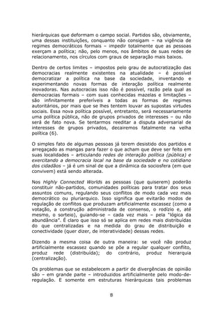 hierárquicas que deformam o campo social. Partidos são, obviamente,
uma dessas instituições, conquanto não consigam – na vigência de
regimes democráticos formais – impedir totalmente que as pessoas
exerçam a política; não, pelo menos, nos âmbitos de suas redes de
relacionamento, nos círculos com graus de separação mais baixos.

Dentro de certos limites – impostos pelo grau de autocratização das
democracias realmente existentes na atualidade – é possível
democratizar a política na base da sociedade, inventando e
experimentando novas formas de interação política realmente
inovadoras. Nas autocracias isso não é possível, razão pela qual as
democracias formais – com suas conhecidas mazelas e limitações –
são infinitamente preferíveis a todas as formas de regimes
autoritários, por mais que se lhes tentem louvar as supostas virtudes
sociais. Essa nova política possível, entretanto, será necessariamente
uma política pública, não de grupos privados de interesses – ou não
será de fato nova. Se tentarmos reeditar a disputa adversarial de
interesses de grupos privados, decairemos fatalmente na velha
política (6).

O simples fato de algumas pessoas já terem desistido dos partidos e
arregaçado as mangas para fazer o que acham que deve ser feito em
suas localidades – articulando redes de interação política (pública) e
exercitando a democracia local na base da sociedade e no cotidiano
dos cidadãos – já é um sinal de que a dinâmica da sociosfera (em que
convivem) está sendo alterada.

Nos Highly Connected Worlds as pessoas (que quiserem) poderão
constituir não-partidos, comunidades políticas para tratar dos seus
assuntos comuns, regulando seus conflitos de modo cada vez mais
democrático ou pluriarquico. Isso significa que evitarão modos de
regulação de conflitos que produzam artificialmente escassez (como a
votação, a construção administrada de consenso, o rodízio e, até
mesmo, o sorteio), guiando-se – cada vez mais – pela “lógica da
abundância”. É claro que isso só se aplica em redes mais distribuídas
do que centralizadas e na medida do grau de distribuição e
conectividade (quer dizer, de interatividade) dessas redes.

Dizendo a mesma coisa de outra maneira: se você não produz
artificialmente escassez quando se põe a regular qualquer conflito,
produz rede (distribuída); do contrário, produz hierarquia
(centralização).

Os problemas que se estabelecem a partir de divergências de opinião
são – em grande parte – introduzidos artificialmente pelo modo-de-
regulação. E somente em estruturas hierárquicas tais problemas


                                  8
 