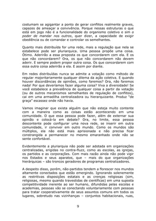 costumam se agigantar a ponto de gerar conflitos realmente graves,
capazes de ameaçar a convivência. Porque nessas estruturas o que
está em jogo não é a funcionalidade do organismo coletivo e sim o
poder de mandar nos outros, quer dizer, a capacidade de exigir
obediência ou de comandar e controlar os semelhantes.

Quanto mais distribuída for uma rede, mais a regulação que nela se
estabelece pode ser pluriarquica. Uma pessoa propõe uma coisa.
Ótimo. Aderirão a essa proposta os que concordarem com ela. E os
que não concordarem? Ora, os que não concordarem não devem
aderir. E sempre podem propor outra coisa. Os que concordarem com
essa outra coisa aderirão a ela. E assim por diante.

Em redes distribuídas nunca se admite a votação como método de
regular majoritariamente qualquer dilema da ação coletiva. E quando
houver discordâncias de opiniões, como faremos? Ora, não faremos
nada! Por que deveríamos fazer alguma coisa? Viva a diversidade! Se
você estabelece a prevalência de qualquer coisa a partir da votação
(ou de outros mecanismos semelhantes de regulação de conflitos),
cai em uma armadilha centralizadora ou hierarquizante. Produz “de
graça” escassez onde não havia.

Vamos imaginar que exista alguém que não esteja muito contente
com a maneira como as coisas estão acontecendo em uma
comunidade. O que essa pessoa pode fazer, além de externar sua
opinião e colocá-la em debate? Ora, no limite, essa pessoa
descontente pode configurar uma nova rede, se inserir em outra
comunidade, ir conviver em outro mundo. Como os mundos são
múltiplos, ela não está mais aprisionada e não precisa ficar
constrangida a permanecer no mesmo emaranhado onde não se
sente confortável.

Evidentemente a pluriarquia não pode ser adotada em organizações
centralizadas, erigidas no contra-fluzz, como as escolas, as igrejas,
os partidos e as corporações. Com mais razão ainda não pode vigir
nos Estados e seus aparatos, que – mais do que organizações
hierárquicas – são troncos geradores de programas centralizadores.

A despeito disso, porém, não-partidos tendem a florescer nos mundos
altamente conectados que estão emergindo. Ignorando solenemente
as restritivas disposições estatais e as crenças religiosas (sim,
religiosas, mesmo quando travestidas de científicas) em uma suposta
competitividade inerente ao ser humano, difundidas pelas escolas e
academias, pessoas vão se conectando voluntariamente com pessoas
para tratar cooperativamente de seus assuntos comuns em todos os
lugares, sobretudo nas vizinhanças – conjuntos habitacionais, ruas,


                                 9
 