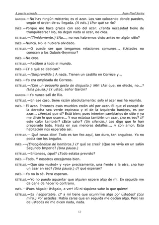 A puerta cerrada Jean-Paul Sartre
12
GARCIN.—No hay ningún misterio; es el azar. Los van colocando donde pueden,
según el orden de su llegada. (A INÉS.) ¿Por qué se ríe?
INÉS.—Porque me hace gracia con eso del azar. ¿Tanta necesidad tiene de
tranquilizarse? No, no dejan nada al azar, no crea.
ESTELLE.—(Tímidamente.) ¿No..., no nos habremos visto antes en algún sitio?
INÉS.—Nunca. No la hubiera olvidado.
ESTELLE.—O puede ser que tengamos relaciones comunes... ¿Ustedes no
conocen a los Dubois-Seymour?
INÉS.—No creo.
ESTELLE.—Reciben a todo el mundo.
INÉS.—¿Y a qué se dedican?
ESTELLE.—(Sorprendida.) A nada. Tienen un castillo en Corrèze y...
INÉS.—Yo era empleada de Correos.
ESTELLE.—(Con un pequeño gesto de disgusto.) ¡Ah! ¿Así que, en efecto, no...?
(Una pausa.) ¿Y usted, señor Garcin?
GARCIN.—Yo nunca salí de Río.
ESTELLE.—En ese caso, tiene razón absolutamente: solo el azar nos ha reunido.
INÉS.—El azar. Entonces esos muebles están ahí por azar. El que el canapé de
la derecha sea verde espinaca y el de la izquierda burdeos, es por
azar... ¿Verdad que sí? Está bien; pues intenten cambiarlos de sitio y ya
me dirán lo que ocurre... Y esa estatua también un azar, ¿no es eso? ¿Y
este calor también? ¿Este calor? (Un silencio.) Les digo que lo han
preparado todo. Hasta en sus menores detalles..., y con amor. Esta
habitación nos esperaba así.
ESTELLE.—¡Qué cosas dice! Todo es tan feo aquí, tan duro, tan anguloso. Yo no
podía con los ángulos.
INÉS.-—(Encogiéndose de hombros.) ¿Y qué se cree? ¿Que yo vivía en un salón
Segundo Imperio? (Una pausa.)
ESTELLE.—Entonces, ¿qué? ¿Todo estaba previsto?
INÉS.—Todo. Y nosotros encajamos bien.
ESTELLE.—Que sea «usted» y «yo» precisamente, una frente a la otra, ¿no hay
un azar en eso? (Una pausa.) ¿Y qué esperan?
INÉS.—Yo no lo sé. Pero esperan.
ESTELLE.—Yo no puedo aguantar que alguien espere algo de mí. En seguida me
da gana de hacer lo contrario.
INÉS.—¡Pues hágalo! ¡Hágalo, a ver! ¡Si ni siquiera sabe lo que quiere!
ESTELLE.—Es insoportable. ¿Y a mí tiene que ocurrirme algo por ustedes? (Los
mira.) Por ustedes. Había caras que en seguida me decían algo. Pero las
de ustedes no me dicen nada, nada.
 