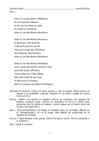 A puerta cerrada Jean-Paul Sartre
15
INÉS.—
Dans la rue des Blancs-Manteaux
ils ont levé des tréteaux
et mis du son dans un seau.
Et c'était un êchafaud
dans la rue des Blancs-Manteaux.
Dans la rue des Blancs-Manteaux
le bourreau s'est levé tôt.
C'est qu'il avait du boulot.
Faut qu'il coupe des Géneraux,
des Evêques, des Amiraux
dans la rue des Blancs-Manteaux.
Dans la rue des Blancs-Manteaux
sont v'nues des dames comme il faut
avec des beaux affutiaux,
mais la tête leur f'sait défaut.
Elle avait roulé de son haut
la tête avec le chapeau
dans le ruisseau des Blancs-Manteaux.
(Durante la canción, ESTELLE se pone polvos y rojo de labios. Ahora busca un
espejo a su alrededor, inquieta. Registra en su bolso y luego se vuelve
hacia GARCIN.)
ESTELLE.—Señor, ¿no tendrá un espejo? (GARCIN no contesta.) Un espejito de
bolsillo, cualquier cosa. (GARCIN no contesta.) Si me va a dejar sola,
procúrese por lo menos un espejo. (GARCIN sigue con el rostro entre las
manos, sin responder.)
INÉS.— (Con precipitación.) Yo tengo un espejito aquí, en mi bolso. (Busca en
él. Decepcionada.) Ya no lo tengo. Han debido de quitármelo en el
registro de entrada.
ESTELLE.—¡Qué fastidio! (Una pausa. Cierra los ojos y vacila. INÉS se precipita, y
la sostiene.)
INÉS.—¿Qué le sucede?
 