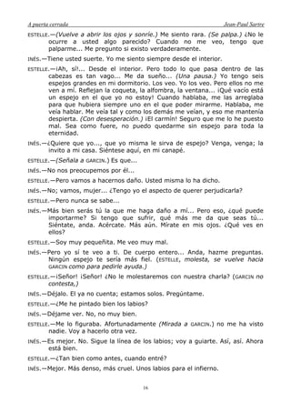 A puerta cerrada Jean-Paul Sartre
16
ESTELLE.—(Vuelve a abrir los ojos y sonríe.) Me siento rara. (Se palpa.) ¿No le
ocurre a usted algo parecido? Cuando no me veo, tengo que
palparme... Me pregunto si existo verdaderamente.
INÉS.—Tiene usted suerte. Yo me siento siempre desde el interior.
ESTELLE.—¡Ah, sí!... Desde el interior. Pero todo lo que pasa dentro de las
cabezas es tan vago... Me da sueño... (Una pausa.) Yo tengo seis
espejos grandes en mi dormitorio. Los veo. Yo los veo. Pero ellos no me
ven a mí. Reflejan la coqueta, la alfombra, la ventana... ¡Qué vacío está
un espejo en el que yo no estoy! Cuando hablaba, me las arreglaba
para que hubiera siempre uno en el que poder mirarme. Hablaba, me
veía hablar. Me veía tal y como los demás me veían, y eso me mantenía
despierta. (Con desesperación.) ¡El carmín! Seguro que me lo he puesto
mal. Sea como fuere, no puedo quedarme sin espejo para toda la
eternidad.
INÉS.—¿Quiere que yo..., que yo misma le sirva de espejo? Venga, venga; la
invito a mi casa. Siéntese aquí, en mi canapé.
ESTELLE.—(Señala a GARCIN.) Es que...
INÉS.—No nos preocupemos por él...
ESTELLE.—Pero vamos a hacernos daño. Usted misma lo ha dicho.
INÉS.—No; vamos, mujer... ¿Tengo yo el aspecto de querer perjudicarla?
ESTELLE.—Pero nunca se sabe...
INÉS.—Más bien serás tú la que me haga daño a mí... Pero eso, ¿qué puede
importarme? Si tengo que sufrir, qué más me da que seas tú...
Siéntate, anda. Acércate. Más aún. Mírate en mis ojos. ¿Qué ves en
ellos?
ESTELLE.—Soy muy pequeñita. Me veo muy mal.
INÉS.—Pero yo sí te veo a ti. De cuerpo entero... Anda, hazme preguntas.
Ningún espejo te sería más fiel. (ESTELLE, molesta, se vuelve hacia
GARCIN como para pedirle ayuda.)
ESTELLE.—¡Señor! ¡Señor! ¿No le molestaremos con nuestra charla? (GARCIN no
contesta,)
INÉS.—Déjalo. El ya no cuenta; estamos solos. Pregúntame.
ESTELLE.—¿Me he pintado bien los labios?
INÉS.—Déjame ver. No, no muy bien.
ESTELLE.—Me lo figuraba. Afortunadamente (Mirada a GARCIN.) no me ha visto
nadie. Voy a hacerlo otra vez.
INÉS.—Es mejor. No. Sigue la línea de los labios; voy a guiarte. Así, así. Ahora
está bien.
ESTELLE.—¿Tan bien como antes, cuando entré?
INÉS.—Mejor. Más denso, más cruel. Unos labios para el infierno.
 