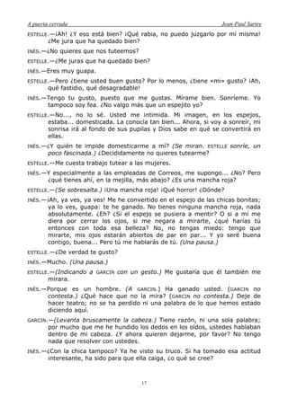A puerta cerrada Jean-Paul Sartre
17
ESTELLE.—¡Ah! ¿Y eso está bien? ¡Qué rabia, no puedo juzgarlo por mí misma!
¿Me jura que ha quedado bien?
INÉS.—¿No quieres que nos tuteemos?
ESTELLE.—¿Me juras que ha quedado bien?
INÉS.—Eres muy guapa.
ESTELLE.—Pero ¿tiene usted buen gusto? Por lo menos, ¿tiene «mi» gusto? ¡Ah,
qué fastidio, qué desagradable!
INÉS.—Tengo tu gusto, puesto que me gustas. Mírame bien. Sonríeme. Yo
tampoco soy fea. ¿No valgo más que un espejito yo?
ESTELLE.—No..., no lo sé. Usted me intimida. Mi imagen, en los espejos,
estaba... domesticada. La conocía tan bien... Ahora, si voy a sonreír, mi
sonrisa irá al fondo de sus pupilas y Dios sabe en qué se convertirá en
ellas.
INÉS.—¿Y quién te impide domesticarme a mí? (Se miran. ESTELLE sonríe, un
poco fascinada.) ¿Decididamente no quieres tutearme?
ESTELLE.—Me cuesta trabajo tutear a las mujeres.
INÉS.—Y especialmente a las empleadas de Correos, me supongo... ¿No? Pero
¿qué tienes ahí, en la mejilla, más abajo? ¿Es una mancha roja?
ESTELLE.—(Se sobresalta.) ¡Una mancha roja! ¡Qué horror! ¿Dónde?
INÉS.—¡Ah, ya ves, ya ves! Me he convertido en el espejo de las chicas bonitas;
ya lo ves, guapa: te he ganado. No tienes ninguna mancha roja, nada
absolutamente. ¿Eh? ¿Si el espejo se pusiera a mentir? O si a mí me
diera por cerrar los ojos, si me negara a mirarte, ¿qué harías tú
entonces con toda esa belleza? No, no tengas miedo: tengo que
mirarte, mis ojos estarán abiertos de par en par... Y yo seré buena
contigo, buena... Pero tú me hablarás de tú. (Una pausa.)
ESTELLE.—¿De verdad te gusto?
INÉS.—Mucho. (Una pausa.)
ESTELLE.—(Indicando a GARCIN con un gesto.) Me gustaría que él también me
mirara.
INÉS.—Porque es un hombre. (A GARCIN.) Ha ganado usted. (GARCIN no
contesta.) ¿Qué hace que no la mira? (GARCIN no contesta.) Deje de
hacer teatro; no se ha perdido ni una palabra de lo que hemos estado
diciendo aquí.
GARCIN.—(Levanta bruscamente la cabeza.) Tiene razón, ni una sola palabra;
por mucho que me he hundido los dedos en los oídos, ustedes hablaban
dentro de mi cabeza. ¿Y ahora quieren dejarme, por favor? No tengo
nada que resolver con ustedes.
INÉS.—¿Con la chica tampoco? Ya he visto su truco. Si ha tomado esa actitud
interesante, ha sido para que ella caiga, ¿o qué se cree?
 
