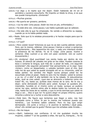 A puerta cerrada Jean-Paul Sartre
18
GARCIN.—Le digo y le repito que me dejen. Están hablando de mí en el
periódico y quisiera escucharlo. Me importa un bledo la chica, si es que
eso puede tranquilizarla. ¿Entiende?
ESTELLE.—Muchas gracias.
GARCIN.—No quería ser grosero; perdone.
ESTELLE.—¡Lo ha sido! (Una pausa. Están los tres en pie, enfrentados.)
GARCIN.—Ya está otra vez. (Una pausa.) Les había suplicado que se callaran.
ESTELLE.—Ha sido ella la que ha empezado. Ha venido a ofrecerme su espejo,
cuando yo no le había pedido nada.
INÉS.—Nada. Solo que tú le estabas provocando y le hacías visajes para que te
mirara.
ESTELLE.—¿Y qué?
GARCIN.—Pero ¿están locas? Entonces es que no se dan cuenta adónde vamos.
Pero, por lo menos, cállense. (Una pausa.) Vamos a volver a sentarnos
tranquilamente... Nos taparemos los ojos, y cada uno intentará olvidar
la presencia de los demás. Yo se lo ruego. (Una pausa. Vuelve a
sentarse. Ellas vuelven a su sitio con paso vacilante. INÉS se vuelve
bruscamente.)
INÉS.—¡Sí, olvidarse! ¡Qué puerilidad! Los siento hasta por dentro de mis
huesos. El silencio de ustedes me grita en los oídos. Pueden coserse la
boca o cortarse la lengua, qué más da: a pesar de todo, ¿no seguirán
existiendo? ¿No seguirán pensando? Ese pensamiento yo lo oigo: hace
«tictac», como un despertador, y ustedes también oyen el mío. Qué
más me da que usted se quede encogido ahí en su rinconcito; está en
todas partes: los sonidos me llegan sucios porque usted los ha
escuchado antes al pasar. Hasta la cara me ha robado: usted la conoce
y yo no. ¿Y a ella? A ella también me la ha robado. Si estuviéramos
solas, ¡qué se cree usted!, ¿que esa se atrevería a tratarme como me
trata? No, no; basta ya; quítese esas manos de la cara. No le voy a
dejar; sería demasiado cómodo para usted. Aunque se quedara ahí,
insensible, hundido en sí mismo como un buda; aunque yo pudiera
cerrar los ojos, sentiría cómo ella le dedica todos los rumores de su
vida, hasta los roces de su vestido, y que le envía sonrisas que usted no
llega a ver... ¡Eso sí que no! Yo quiero elegir mi propio infierno; quiero
mirarlos a plena luz y luchar a cara descubierta.
GARCIN.—Está bien. Me figuro que teníamos que llegar a esto; nos han
manejado como a niños. Si por lo menos me hubieran puesto con
hombres... Los hombres saben callarse. Pero no hay que exigir
demasiado. (Va junto a ESTELLE y le acaricia la barbilla.) ¿Qué pasa,
chica? ¿Es verdad que te gusto? Parece que me echabas cada mirada...
ESTELLE.—No me toque.
GARCIN.—¡Bah!, hablemos con confianza. A mí me gustaban mucho las
mujeres, ¿sabes? Y yo les gustaba a ellas. Así que tú, tranquila... Ya no
 