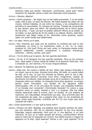 A puerta cerrada Jean-Paul Sartre
19
tenemos nada que perder. Educación, ceremonias, ¿para qué? ¡Entre
nosotros! En seguida vamos a estar tan desnudos como gusanos.
ESTELLE.—¡Bueno, déjeme!
GARCIN.—Como gusanos... No digan que no les había prevenido. Y no les pedía
nada; solo la paz, un poco de silencio. Me había tapado los oídos con las
manos. Gómez hablaba, en pie entre las mesas, y los compañeros del
periódico le escuchaban. En mangas de camisa. Trataba de comprender
lo que decían, pero era difícil: los acontecimientos de la Tierra pasan
tan de prisa... Y qué, ¿es que no podían callarse? Ahora ya se acabó; ya
no habla. Lo que piensa de mí ha vuelto a su cabeza. Bueno, está bien;
tendremos que llegar hasta el fin. Desnudos como gusanos; quiero
saber con quién tengo que habérmelas.
INÉS.—Lo sabe. Ahora ya lo sabe.
GARCIN.—No; mientras que cada uno de nosotros no confiese por qué lo han
condenado, es como si no supiéramos nada. A ver, tú, la rubia;
empieza tú. ¿Por qué? Dinos por qué, anda; tu franqueza puede evitar
alguna catástrofe; cuando conozcamos a nuestros monstruos,
entonces... Vamos, vamos, ¿por qué?
ESTELLE.—Ya he dicho que lo ignoro. No han querido decírmelo.
GARCIN.—Ya sé. A mí tampoco me han querido contestar. Pero yo me conozco
bien. ¿Qué pasa? ¿Tienes miedo de hablar tú la primera? Está bien. Voy
a empezar yo. (Un silencio.) Yo no soy ninguna belleza.
INÉS.—¡Bueno! Ya sabemos que desertó.
GARCIN.—Deje eso. No vuelva a hablar de eso. Estoy aquí porque torturaba a
mi mujer; esa es la cosa. Durante cinco años. Ahí está: en cuanto hablo
de ella, ya la veo. Lo que me interesa es Gómez, pero la veo a ella.
¿Dónde estará Gómez? Durante cinco años. Imagínense, acaban de
devolverle mis efectos. Está sentada cerca de la ventana y ha puesto mi
chaqueta sobre sus rodillas. La chaqueta tiene doce agujeros. La sangre
parece como herrumbre. Los bordes de los agujeros están
chamuscados. ¡Ah, sí! Es una pieza de museo, una chaqueta histórica.
¡Y yo llevaba eso! ¿Llorarás? ¿Terminarás llorando? Yo volvía a casa
borracho como un cerdo, oliendo a vino y a mujeres. Ella me había
estado esperando toda la noche; pero no lloraba. Ni una palabra de
reproche; con naturalidad. Únicamente sus ojos. ¡Sus enormes ojos! No
me arrepiento de nada. Voy a pagarlo bien, pero no me arrepiento de
nada. Fuera está lloviendo. ¿Llorarás por fin? Es una mujer que tiene
vocación de mártir.
INÉS.—(Casi dulcemente.) ¿Y por qué le hacía sufrir?
GARCIN.—Porque era fácil. Bastaba una palabra para hacerla cambiar de color;
era una sensitiva. ¡Ah! ¡Ni un reproche siquiera! Yo soy muy tozudo.
Esperaba, seguía esperando. Pero qué va, ni una lágrima, ni un solo
reproche. Es que yo la había sacado del arroyo, ¿comprenden? Ahora
pasa la mano por la chaqueta sin mirarla. Sus dedos buscan a ciegas los
agujeros en la tela. ¿Qué esperas? Vamos a ver, ¿qué esperas? Ya te
 