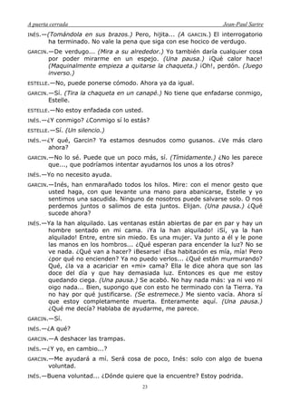 A puerta cerrada Jean-Paul Sartre
23
INÉS.—(Tomándola en sus brazos.) Pero, hijita... (A GARCIN.) El interrogatorio
ha terminado. No vale la pena que siga con ese hocico de verdugo.
GARCIN.—De verdugo... (Mira a su alrededor.) Yo también daría cualquier cosa
por poder mirarme en un espejo. (Una pausa.) ¡Qué calor hace!
(Maquinalmente empieza a quitarse la chaqueta.) ¡Oh!, perdón. (Juego
inverso.)
ESTELLE.—No, puede ponerse cómodo. Ahora ya da igual.
GARCIN.—Sí. (Tira la chaqueta en un canapé.) No tiene que enfadarse conmigo,
Estelle.
ESTELLE.—No estoy enfadada con usted.
INÉS.—¿Y conmigo? ¿Conmigo sí lo estás?
ESTELLE.—Sí. (Un silencio.)
INÉS.—¿Y qué, Garcin? Ya estamos desnudos como gusanos. ¿Ve más claro
ahora?
GARCIN.—No lo sé. Puede que un poco más, sí. (Tímidamente.) ¿No les parece
que..., que podríamos intentar ayudarnos los unos a los otros?
INÉS.—Yo no necesito ayuda.
GARCIN.—Inés, han enmarañado todos los hilos. Mire: con el menor gesto que
usted haga, con que levante una mano para abanicarse, Estelle y yo
sentimos una sacudida. Ninguno de nosotros puede salvarse solo. O nos
perdemos juntos o salimos de esta juntos. Elijan. (Una pausa.) ¿Qué
sucede ahora?
INÉS.—Ya la han alquilado. Las ventanas están abiertas de par en par y hay un
hombre sentado en mi cama. ¡Ya la han alquilado! ¡Sí, ya la han
alquilado! Entre, entre sin miedo. Es una mujer. Va junto a él y le pone
las manos en los hombros... ¿Qué esperan para encender la luz? No se
ve nada. ¿Qué van a hacer? ¡Besarse! ¡Esa habitación es mía, mía! Pero
¿por qué no encienden? Ya no puedo verlos... ¿Qué están murmurando?
Qué, ¿la va a acariciar en «mi» cama? Ella le dice ahora que son las
doce del día y que hay demasiada luz. Entonces es que me estoy
quedando ciega. (Una pausa.) Se acabó. No hay nada más: ya ni veo ni
oigo nada... Bien, supongo que con esto he terminado con la Tierra. Ya
no hay por qué justificarse. (Se estremece.) Me siento vacía. Ahora sí
que estoy completamente muerta. Enteramente aquí. (Una pausa.)
¿Qué me decía? Hablaba de ayudarme, me parece.
GARCIN.—Sí.
INÉS.—¿A qué?
GARCIN.—A deshacer las trampas.
INÉS.—¿Y yo, en cambio...?
GARCIN.—Me ayudará a mí. Será cosa de poco, Inés: solo con algo de buena
voluntad.
INÉS.—Buena voluntad... ¿Dónde quiere que la encuentre? Estoy podrida.
 
