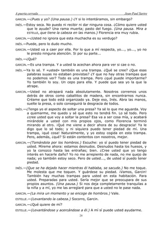 A puerta cerrada Jean-Paul Sartre
24
GARCIN.—¿Pues y yo? (Una pausa.) ¿Y si lo intentáramos, sin embargo?
INÉS.—Estoy seca. No puedo ni recibir ni dar ninguna cosa. ¿Cómo quiere usted
que le ayude? Una rama muerta; pasto del fuego. (Una pausa. Mira a
ESTELLE, que tiene la cabeza en las manos.) Florencia era muy rubia.
GARCIN.—¿Usted no ignora que esta muchacha es su verdugo?
INÉS.—Puede, pero lo dudo mucho.
GARCIN.—Usted va a caer por ella. Por lo que a mí respecta, yo..., yo..., yo no
le presto ninguna atención. Si por su parte...
INÉS.—¿Qué?
GARCIN.—Es una trampa. Y a usted la acechan ahora para ver si cae o no.
INÉS.—Ya lo sé. Y «usted» también es una trampa. ¿Qué se cree? ¿Que esas
palabras suyas no estaban previstas? ¿Y que no hay otras trampas que
no podemos ver? Todo es una trampa. Pero ¿qué puede importarme?
Yo también lo soy. Un cepo para ella. Y puede que sea yo la que la
atrape.
GARCIN.—Usted no atrapará nada absolutamente. Nosotros corremos unos
detrás de otros como caballitos de madera, sin encontrarnos nunca.
Créame que todo está organizado ya. Deje eso, Inés. Abra las manos,
suelte la presa, o solo conseguirá la desgracia de todos.
INÉS.—¿Tengo yo el aspecto de soltar una presa? Ya sé lo que me aguarda. Voy
a quemarme, me quedo y sé que esto no tendrá fin. Lo sé todo. Pero
¿cree usted que voy a soltar la presa? Esa va a ser cosa mía, y acabará
mirándole a usted con mis propios ojos, como Florencia terminó
mirando al otro. ¡Qué me viene a decir ahora de su desgracia! Ya le
digo que lo sé todo; y ni siquiera puedo tener piedad de mí. Una
trampa, ¡qué cosa! Naturalmente, y yo estoy cogida en esta trampa.
Pero, además, ¿qué? Si están contentos con nosotros, mejor.
GARCIN.—(Tomándola por los hombros.) Escuche: yo sí puedo tener piedad de
usted. Míreme ahora: estamos desnudos. Desnudos hasta los huesos, y
yo la conozco hasta las entrañas; bien. ¿Cree usted que yo tengo
interés en hacerle daño? Yo no me arrepiento de nada, no me quejo de
nada; yo también estoy seco. Pero de usted..., de usted sí puedo tener
piedad.
INÉS.—(Que se ha dejado hacer mientras él hablaba, se sacude.) No me toque.
Me molesta que me toquen. Y guárdese su piedad. ¡Vamos, Garcin!
También hay muchas trampas para usted en esta habitación. Para
usted. Preparadas para usted. Sería mejor que se preocupara de sus
propios asuntos. (Una pausa.) Si nos deja completamente tranquilas a
la niña y a mí, yo me las arreglaré para que a usted no le pase nada.
GARCIN.—(La mira un momento y se encoge de hombros.) Vale.
ESTELLE.—(Levantando la cabeza.) Socorro, Garcin.
GARCIN.—¿Qué quiere de mí?
ESTELLE.—(Levantándose y acercándose a él.) A mí sí puede usted ayudarme.
 
