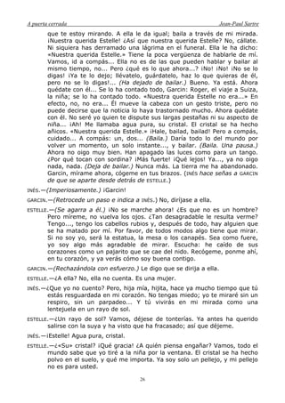 A puerta cerrada Jean-Paul Sartre
26
que te estoy mirando. A ella le da igual; baila a través de mi mirada.
¡Nuestra querida Estelle! ¿Así que nuestra querida Estelle? No, cállate.
Ni siquiera has derramado una lágrima en el funeral. Ella le ha dicho:
«Nuestra querida Estelle.» Tiene la poca vergüenza de hablarle de mí.
Vamos, id a compás... Ella no es de las que pueden hablar y bailar al
mismo tiempo, no... Pero ¿qué es lo que ahora...? ¡No! ¡No! ¡No se lo
digas! ¡Ya te lo dejo; llévatelo, guárdatelo, haz lo que quieras de él,
pero no se lo digas!... (Ha dejado de bailar.) Bueno. Ya está. Ahora
quédate con él... Se lo ha contado todo, Garcin: Roger, el viaje a Suiza,
la niña; se lo ha contado todo. «Nuestra querida Estelle no era...» En
efecto, no, no era... Él mueve la cabeza con un gesto triste, pero no
puede decirse que la noticia lo haya trastornado mucho. Ahora quédate
con él. No seré yo quien te dispute sus largas pestañas ni su aspecto de
niña... ¡Ah! Me llamaba agua pura, su cristal. El cristal se ha hecho
añicos. «Nuestra querida Estelle.» ¡Hale, bailad, bailad! Pero a compás,
cuidado... A compás: un, dos... (Baila.) Daría todo lo del mundo por
volver un momento, un solo instante..., y bailar. (Baila. Una pausa.)
Ahora no oigo muy bien. Han apagado las luces como para un tango.
¿Por qué tocan con sordina? ¡Más fuerte! ¡Qué lejos! Ya..., ya no oigo
nada, nada. (Deja de bailar.) Nunca más. La tierra me ha abandonado.
Garcin, mírame ahora, cógeme en tus brazos. (INÉS hace señas a GARCIN
de que se aparte desde detrás de ESTELLE.)
INÉS.—(Imperiosamente.) ¡Garcin!
GARCIN.—(Retrocede un paso e indica a INÉS.) No, diríjase a ella.
ESTELLE.—(Se agarra a él.) ¡No se marche ahora! ¿Es que no es un hombre?
Pero míreme, no vuelva los ojos. ¿Tan desagradable le resulta verme?
Tengo..., tengo los cabellos rubios y, después de todo, hay alguien que
se ha matado por mí. Por favor, de todos modos algo tiene que mirar.
Si no soy yo, será la estatua, la mesa o los canapés. Sea como fuere,
yo soy algo más agradable de mirar. Escucha: he caído de sus
corazones como un pajarito que se cae del nido. Recógeme, ponme ahí,
en tu corazón, y ya verás cómo soy buena contigo.
GARCIN.—(Rechazándola con esfuerzo.) Le digo que se dirija a ella.
ESTELLE.—¿A ella? No, ella no cuenta. Es una mujer.
INÉS.—¿Que yo no cuento? Pero, hija mía, hijita, hace ya mucho tiempo que tú
estás resguardada en mi corazón. No tengas miedo; yo te miraré sin un
respiro, sin un parpadeo... Y tú vivirás en mi mirada como una
lentejuela en un rayo de sol.
ESTELLE.—¿Un rayo de sol? Vamos, déjese de tonterías. Ya antes ha querido
salirse con la suya y ha visto que ha fracasado; así que déjeme.
INÉS.—¡Estelle! Agua pura, cristal.
ESTELLE.—¿«Su» cristal? ¡Qué gracia! ¿A quién piensa engañar? Vamos, todo el
mundo sabe que yo tiré a la niña por la ventana. El cristal se ha hecho
polvo en el suelo, y qué me importa. Ya soy solo un pellejo, y mi pellejo
no es para usted.
 