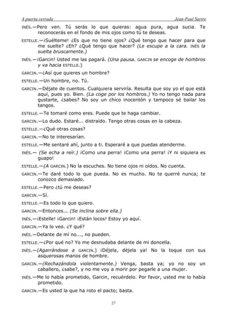 A puerta cerrada Jean-Paul Sartre
27
INÉS.—Pero ven. Tú serás lo que quieras: agua pura, agua sucia. Te
reconocerás en el fondo de mis ojos como tú te deseas.
ESTELLE.—¡Suélteme! ¿Es que no tiene ojos? ¿Qué tengo que hacer para que
me suelte? ¿Eh? ¿Qué tengo que hacer? (Le escupe a la cara. INÉS la
suelta bruscamente.)
INÉS.—¡Garcin! Usted me las pagará. (Una pausa. GARCIN se encoge de hombros
y va hacia ESTELLE.)
GARCIN.—¿Así que quieres un hombre?
ESTELLE.—Un hombre, no. Tú.
GARCIN.—Déjate de cuentos. Cualquiera serviría. Resulta que soy yo el que está
aquí, pues yo. Bien. (La coge por los hombros.) Yo no tengo nada para
gustarte, ¿sabes? No soy un chico inocentón y tampoco sé bailar los
tangos.
ESTELLE.—Te tomaré como eres. Puede que te haga cambiar.
GARCIN.—Lo dudo. Estaré... distraído. Tengo otras cosas en la cabeza.
ESTELLE.—¿Qué otras cosas?
GARCIN.—No te interesarían.
ESTELLE.—Me sentaré ahí, junto a ti. Esperaré a que puedas atenderme.
INÉS.— (Se echa a reír.) ¡Como una perra! ¡Como una perra! ¡Y ni siquiera es
guapo!
ESTELLE.—(A GARCIN.) No la escuches. No tiene ojos ni oídos. No cuenta.
GARCIN.—Te daré todo lo que pueda. No es mucho. No te querré nunca; te
conozco demasiado.
ESTELLE.—Pero ¿tú me deseas?
GARCIN.—Sí.
ESTELLE.—Es todo lo que quiero.
GARCIN.—Entonces... (Se inclina sobre ella.)
INÉS.—¡Estelle! ¡Garcin! ¡Están locos! Estoy yo aquí.
GARCIN.—Ya lo veo. ¿Y qué?
INÉS.—Delante de mí no..., no pueden.
ESTELLE.—¿Por qué no? Yo me desnudaba delante de mi doncella.
INÉS.—(Agarrándose a GARCIN.) ¡Déjela, déjela ya! No la toque con sus
asquerosas manos de hombre.
GARCIN.—(Rechazándola violentamente.) Venga, basta ya; yo no soy un
caballero, ¿sabe?, y no me voy a morir por pegarle a una mujer.
INÉS.—Me lo había prometido, Garcin, recuérdelo. Por favor, usted me lo había
prometido.
GARCIN.—Es usted la que ha roto el pacto; basta.
 