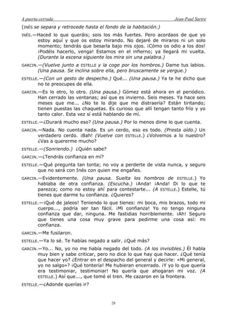 A puerta cerrada Jean-Paul Sartre
28
(INÉS se separa y retrocede hasta el fondo de la habitación.)
INÉS.—Haced lo que queráis; sois los más fuertes. Pero acordaos de que yo
estoy aquí y que os estoy mirando. No dejaré de miraros ni un solo
momento; tendrás que besarla bajo mis ojos. ¡Cómo os odio a los dos!
¡Podéis hacerlo, venga! Estamos en el infierno; ya llegará mi vuelta.
(Durante la escena siguiente los mira sin una palabra.)
GARCIN.—(Vuelve junto a ESTELLE y la coge por los hombros.) Dame tus labios.
(Una pausa. Se inclina sobre ella, pero bruscamente se yergue.)
ESTELLE.—(Con un gesto de despecho.) Qué... (Una pausa.) Ya te he dicho que
no te preocupes de ella.
GARCIN.—Es lo otro, lo otro. (Una pausa.) Gómez está ahora en el periódico.
Han cerrado las ventanas; así que es invierno. Seis meses. Ya hace seis
meses que me... ¿No te lo dije que me distraería? Están tiritando;
tienen puestas las chaquetas. Es curioso que allí tengan tanto frío y yo
tanto calor. Esta vez sí está hablando de mí.
ESTELLE.—¿Durará mucho eso? (Una pausa.) Por lo menos dime lo que cuenta.
GARCIN.—Nada. No cuenta nada. Es un cerdo, eso es todo. (Presta oído.) Un
verdadero cerdo. ¡Bah! (Vuelve con ESTELLE.) ¿Volvemos a lo nuestro?
¿Vas a quererme mucho?
ESTELLE.—(Sonriendo.) ¿Quién sabe?
GARCIN.—¿Tendrás confianza en mí?
ESTELLE.—Qué pregunta tan tonta; no voy a perderte de vista nunca, y seguro
que no será con Inés con quien me engañes.
GARCIN.—Evidentemente. (Una pausa. Suelta los hombros de ESTELLE.) Yo
hablaba de otra confianza. (Escucha.) ¡Anda! ¡Anda! Di lo que te
parezca; como no estoy ahí para contestarte... (A ESTELLE.) Estelle, tú
tienes que darme tu confianza. ¿Quieres?
ESTELLE.—¡Qué de jaleos! Teniendo lo que tienes: mi boca, mis brazos, todo mi
cuerpo..., podría ser tan fácil. ¡Mi confianza! Yo no tengo ninguna
confianza que dar, ninguna. Me fastidias horriblemente. ¡Ah! Seguro
que tienes una cosa muy grave para pedirme una cosa así: mi
confianza.
GARCIN.—Me fusilaron.
ESTELLE.—Ya lo sé. Te habías negado a salir. ¿Qué más?
GARCIN.—Yo... No, yo no me había negado del todo. (A los invisibles.) Él habla
muy bien y sabe criticar, pero no dice lo que hay que hacer. ¿Qué tenía
que hacer yo? ¿Entrar en el despacho del general y decirle: «Mi general,
yo no salgo»? ¡Qué tontería! Me hubieran encerrado. ¡Y yo lo que quería
era testimoniar, testimoniar! No quería que ahogaran mi voz. (A
ESTELLE.) Así que..., que tomé el tren. Me cazaron en la frontera.
ESTELLE.—¿Adonde querías ir?
 