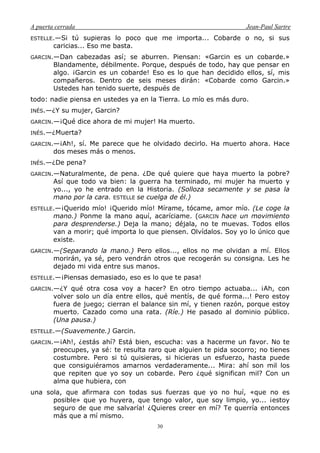 A puerta cerrada Jean-Paul Sartre
30
ESTELLE.—Si tú supieras lo poco que me importa... Cobarde o no, si sus
caricias... Eso me basta.
GARCIN.—Dan cabezadas así; se aburren. Piensan: «Garcin es un cobarde.»
Blandamente, débilmente. Porque, después de todo, hay que pensar en
algo. ¡Garcin es un cobarde! Eso es lo que han decidido ellos, sí, mis
compañeros. Dentro de seis meses dirán: «Cobarde como Garcin.»
Ustedes han tenido suerte, después de
todo: nadie piensa en ustedes ya en la Tierra. Lo mío es más duro.
INÉS.—¿Y su mujer, Garcin?
GARCIN.—¡Qué dice ahora de mi mujer! Ha muerto.
INÉS.—¿Muerta?
GARCIN.—¡Ah!, sí. Me parece que he olvidado decirlo. Ha muerto ahora. Hace
dos meses más o menos.
INÉS.—¿De pena?
GARCIN.—Naturalmente, de pena. ¿De qué quiere que haya muerto la pobre?
Así que todo va bien: la guerra ha terminado, mi mujer ha muerto y
yo..., yo he entrado en la Historia. (Solloza secamente y se pasa la
mano por la cara. ESTELLE se cuelga de él.)
ESTELLE.—¡Querido mío! ¡Querido mío! Mírame, tócame, amor mío. (Le coge la
mano.) Ponme la mano aquí, acaríciame. (GARCIN hace un movimiento
para desprenderse.) Deja la mano; déjala, no te muevas. Todos ellos
van a morir; qué importa lo que piensen. Olvídalos. Soy yo lo único que
existe.
GARCIN.—(Separando la mano.) Pero ellos..., ellos no me olvidan a mí. Ellos
morirán, ya sé, pero vendrán otros que recogerán su consigna. Les he
dejado mi vida entre sus manos.
ESTELLE.—¡Piensas demasiado, eso es lo que te pasa!
GARCIN.—¿Y qué otra cosa voy a hacer? En otro tiempo actuaba... ¡Ah, con
volver solo un día entre ellos, qué mentís, de qué forma...! Pero estoy
fuera de juego; cierran el balance sin mí, y tienen razón, porque estoy
muerto. Cazado como una rata. (Ríe.) He pasado al dominio público.
(Una pausa.)
ESTELLE.—(Suavemente.) Garcin.
GARCIN.—¡Ah!, ¿estás ahí? Está bien, escucha: vas a hacerme un favor. No te
preocupes, ya sé: te resulta raro que alguien te pida socorro; no tienes
costumbre. Pero si tú quisieras, si hicieras un esfuerzo, hasta puede
que consiguiéramos amarnos verdaderamente... Mira: ahí son mil los
que repiten que yo soy un cobarde. Pero ¿qué significan mil? Con un
alma que hubiera, con
una sola, que afirmara con todas sus fuerzas que yo no huí, «que no es
posible» que yo huyera, que tengo valor, que soy limpio, yo... ¡estoy
seguro de que me salvaría! ¿Quieres creer en mí? Te querría entonces
más que a mí mismo.
 