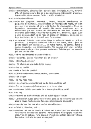 A puerta cerrada Jean-Paul Sartre
5
GARCIN.—(Imitándolo.) ¿Interrupción? ¿Qué es eso? (Intrigado.) A ver, míreme.
¡Ah, sí! Estaba seguro. Eso es lo que explica esa indiscreción grosera...,
insostenible, de su mirada. Están..., están atrofiados.
MOZO.—Pero ¿de qué habla?
GARCIN.—De sus párpados. Nosotros..., bueno, nosotros cerrábamos los
párpados. Se llamaba... un parpadeo: un relampaguito negro, un telón
que cae y se levanta; el corte está hecho, la interrupción... El ojo se
humedece, desaparece el mundo. No puede imaginarse lo..., lo
refrescante que era. Cuatro mil descansos en una hora. Cuatro mil
evasiones pequeñitas. Y cuando digo cuatro mil... Entonces, ¿qué? ¿Voy
a vivir sin párpados? No se haga el idiota: sin párpados, sin sueño, es
todo lo mismo... Ya no dormiré más. Pero ¿cómo
voy a soportarme? Intente comprender, haga un esfuerzo; tengo un carácter
puntilloso... y me gusta darles mil vueltas a mis cosas, pero..., pero no
puedo hacerlo sin tregua; allí..., allí había noches. Yo dormía. Tenía el
sueño tranquilo... en compensación. Mis sueños eran muy simples.
Había una pradera... Una pradera nada más. Soñaba que me paseaba
por ella. ¿Es de día?
MOZO.—Ya ve: las lámparas están encendidas.
GARCIN.—Caramba. Esto es «vuestro» día. ¿Y afuera?
MOZO.—(Aturdido.) ¿Afuera?
GARCIN.—Sí, afuera. Al otro lado de los muros.
MOZO.—Hay un pasillo.
GARCIN.—¿Y al final del pasillo?
MOZO.—Otras habitaciones y otros pasillos, y escaleras.
GARCIN.—¿Y luego?
MOZO.—No hay nada más.
GARCIN.—Y..., bueno..., usted tendrá su día libre. ¿Adónde va?
MOZO.—Con mi tío, que es jefe de mozos en el tercer piso.
GARCIN.—Hubiera debido suponerlo. ¿Y el interruptor dónde está?
MOZO.—No hay.
GARCIN.—¿Cómo es eso? Entonces, ¿no se puede apagar la luz?
MOZO.—La Dirección puede cortar la corriente, pero yo no recuerdo que en este
piso lo hayan hecho nunca. Tenemos electricidad a discreción.
GARCIN.—Ya. Así que hay que vivir con los ojos abiertos...
MOZO.—(Irónico.) Hombre, vivir...
GARCIN.—Bueno, no me va ahora a buscar las vueltas por una cuestión de
vocabulario. Con los ojos abiertos. Para siempre. Habrá plena luz en mis
ojos. Y en mi cabeza. (Una pausa.) ¿Y qué cree usted? ¿Que si yo tirara
la estatua contra la lámpara se apagaría?
 