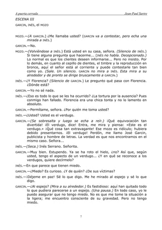 A puerta cerrada Jean-Paul Sartre
7
ESCENA III
GARCIN, INÉS, el MOZO
MOZO.—(A GARCIN.) ¿Me llamaba usted? (GARCIN va a contestar, pero echa una
mirada a INÉS.)
GARCIN.—No.
MOZO.—(Volviéndose a INÉS.) Está usted en su casa, señora. (Silencio de INÉS.)
Si tiene alguna pregunta que hacerme... (INÉS no habla. Decepcionado.)
Lo normal es que los clientes deseen informarse... Pero no insisto. Por
lo demás, en cuanto al cepillo de dientes, el timbre y la reproducción en
bronce, aquí el señor está al corriente y puede contestarle tan bien
como yo. (Sale. Un silencio. GARCIN no mira a INÉS. Esta mira a su
alrededor y de pronto se dirige bruscamente a GARCIN.)
INÉS.—¿Y Florencia? (Silencio de GARCIN.) Le pregunto qué pasa con Florencia.
¿Dónde está?
GARCIN.—Yo no sé nada.
INÉS.—¿Eso es todo lo que se les ha ocurrido? ¿La tortura por la ausencia? Pues
conmigo han fallado. Florencia era una chica tonta y no lo lamento en
absoluto.
GARCIN.—Permítame, señora. ¿Por quién me toma usted?
INÉS.—¿Usted? Usted es el verdugo.
GARCIN.—(Se sobresalta y luego se echa a reír.) ¡Qué equivocación tan
divertida! ¡El verdugo, dice! Entra, me mira y piensa: «Este es el
verdugo.» ¡Qué cosa tan extravagante! Ese mozo es ridículo; hubiera
debido presentarnos. ¡El verdugo! Perdón, me llamo José Garcin,
publicista y hombre de letras. La verdad es que nos encontramos en el
mismo caso. Señora...
INÉS.—(Seca.) Inés Serrano. Señorita.
GARCIN.—Muy bien. Estupendo. Ya se ha roto el hielo, ¿no? Así que, según
usted, tengo el aspecto de un verdugo... ¿Y en qué se reconoce a los
verdugos, quiere decírmelo?
INÉS.—En que parece que tienen miedo.
GARCIN.—¿Miedo? Es curioso. ¿Y de quién? ¿De sus víctimas?
INÉS.—¡Déjeme en paz! Sé lo que digo. Me he mirado al espejo y sé lo que
digo.
GARCIN.—¿Al espejo? (Mira a su alrededor.) Es fastidioso: aquí han quitado todo
lo que pudiera parecerse a un espejo. (Una pausa.) En todo caso, yo le
puedo asegurar que no tengo miedo. No es que me tome la situación a
la ligera; me encuentro consciente de su gravedad. Pero no tengo
miedo.
 