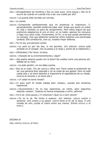 A puerta cerrada Jean-Paul Sartre
8
INÉS.—(Encogiéndose de hombros.) Eso es cosa suya. (Una pausa.) ¿No se le
ocurre de cuando en cuando irse a dar una vuelta por ahí?
GARCIN.—La puerta está cerrada con cerrojo.
INÉS.—Lo siento.
GARCIN.—Comprendo perfectamente que mi presencia la importune. Y,
personalmente, también preferiría estar solo: tengo que poner en orden
mi vida y necesito un poco de recogimiento. Pero estoy seguro de que
podremos adaptarnos el uno al otro; yo no hablo, apenas me remuevo
y hago muy poco ruido. Únicamente, en fin, si es que puedo permitirme
un consejo, creo que debemos conservar entre nosotros una extremada
cortesía. Ello constituiría, creo yo, nuestra mejor defensa.
INÉS.—Yo no soy una persona cortés.
GARCIN.—Lo seré yo por los dos, si me permite. (Un silencio. GARCIN está
sentado en el canapé. INÉS se pasea a lo largo y ancho de la habitación.)
INÉS.—(Mirándolo.) Por favor, la boca.
GARCIN.—(Sacado de su ensimismamiento.) ¿Qué?
INÉS.—¿No podría estarse quieto con la boca? Da vueltas como una peonza ahí,
debajo de su nariz.
GARCIN.—Le pido perdón; no me daba cuenta.
INÉS.—Eso es lo malo. (Tic de GARCIN.) ¡Otra vez! Tiene usted la pretensión de
ser una persona bien educada y no se cuida de sus gestos. Pero no está
usted solo y no tiene derecho a imponerme el espectáculo de su miedo.
(GARCIN se levanta y va hacia ella.)
GARCIN.—¿Y usted no tiene miedo?
INÉS.—¿Y para qué? El miedo estaba bien «antes», cuando aún teníamos
esperanza.
GARCIN.—(Suavemente.) Ya no hay esperanza, es cierto, pero seguimos
estando «antes». Todavía no hemos empezado a sufrir, señorita.
INÉS.—Ya lo sé. (Una pausa.) ¿Y entonces? ¿Qué va a venir ahora?
GARCIN.—Yo no lo sé. Me limito a esperar. (Un silencio. GARCIN vuelve a
sentarse. INÉS vuelve a su paseo. GARCIN tiene el tic de la boca. A una
mirada de INÉS, oculta el rostro entre sus manos. Entran ESTELLE y el
MOZO.)
ESCENA IV
INÉS, GARCIN, ESTELLE, el MOZO
 