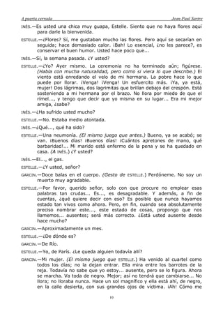 A puerta cerrada Jean-Paul Sartre
10
INÉS.—Es usted una chica muy guapa, Estelle. Siento que no haya flores aquí
para darle la bienvenida.
ESTELLE.—¿Flores? Sí, me gustaban mucho las flores. Pero aquí se secarían en
seguida; hace demasiado calor. ¡Bah! Lo esencial, ¿no les parece?, es
conservar el buen humor. Usted hace poco que...
INÉS.—Sí, la semana pasada. ¿Y usted?
ESTELLE.—¿Yo? Ayer mismo. La ceremonia no ha terminado aún; figúrese.
(Habla con mucha naturalidad, pero como si viera lo que describe.) El
viento está enredando el velo de mi hermana. La pobre hace lo que
puede por llorar. ¡Venga! ¡Venga! Un esfuercito más. ¡Ya, ya está,
mujer! Dos lágrimas, dos lagrimitas que brillan debajo del crespón. Está
sosteniendo a mi hermana por el brazo. No llora por miedo de que el
rímel..., y tengo que decir que yo misma en su lugar... Era mi mejor
amiga, ¿sabe?
INÉS.—¿Ha sufrido usted mucho?
ESTELLE.—No. Estaba medio atontada.
INÉS.—¿Qué..., qué ha sido?
ESTELLE.—Una neumonía. (El mismo juego que antes.) Bueno, ya se acabó; se
van. ¡Buenos días! ¡Buenos días! ¡Cuántos apretones de mano, qué
barbaridad!... Mi marido está enfermo de la pena y se ha quedado en
casa. (A INÉS.) ¿Y usted?
INÉS.—El..., el gas.
ESTELLE.—¿Y usted, señor?
GARCIN.—Doce balas en el cuerpo. (Gesto de ESTELLE.) Perdóneme. No soy un
muerto muy agradable.
ESTELLE.—Por favor, querido señor, solo con que procure no emplear esas
palabras tan crudas... Es..., es desagradable. Y además, a fin de
cuentas, ¿qué quiere decir con eso? Es posible que nunca hayamos
estado tan vivos como ahora. Pero, en fin, cuando sea absolutamente
preciso nombrar este..., este estado de cosas, propongo que nos
llamemos... ausentes; será más correcto. ¿Está usted ausente desde
hace mucho?
GARCIN.—Aproximadamente un mes.
ESTELLE.—¿De dónde es?
GARCIN.—De Río.
ESTELLE.—Yo, de París. ¿Le queda alguien todavía allí?
GARCIN.—Mi mujer. (El mismo juego que ESTELLE.) Ha venido al cuartel como
todos los días; no la dejan entrar. Ella mira entre los barrotes de la
reja. Todavía no sabe que yo estoy... ausente, pero se lo figura. Ahora
se marcha. Va toda de negro. Mejor; así no tendrá que cambiarse... No
llora; no lloraba nunca. Hace un sol magnífico y ella está ahí, de negro,
en la calle desierta, con sus grandes ojos de víctima. ¡Ah! Cómo me
 